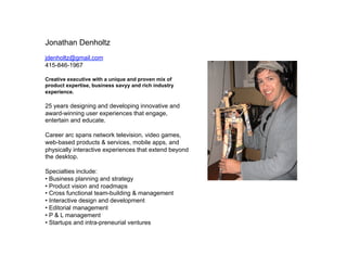 Jonathan Denholtz
jdenholtz@gmail.com
415-846-1967

Creative executive with a unique and proven mix of
product expertise, business savyy and rich industry
experience.

25 years designing and developing innovative and
award-winning user experiences that engage,
entertain and educate.

Career arc spans network television, video games,
web-based products & services, mobile apps, and
physically interactive experiences that extend beyond
the desktop.

Specialties include:
?? Business planning and strategy
?? Product vision and roadmaps
?? Cross functional team-building & management
?? Interactive design and development
?? Editorial management
?? P & L management
?? Startups and intra-preneurial ventures
 