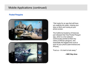 Mobile Applications (continued)




                                  Get ready for an app that will have
                                  you walking into poles, missing your
                                  stop on Muni and cooing at your
                                  phone screen.

                                  The California Academy of Sciences
                                  just released their free Pocket Penguin
                                  app, which is a live webcam
                                  continuously pointed at their tiny
                                  colony of African penguins, and
                                  essentially the biggest time suck to
                                  ever hit your phone (both Android and
                                  iPhone).

                                  Trust us C its hard to look away.

                                                    - NBC Bay Area
 
