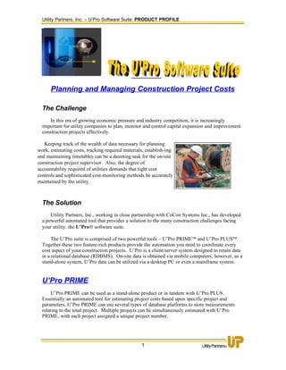 Utility Partners, Inc. – U’Pro Software Suite: PRODUCT PROFILE




      Planning and Managing Construction Project Costs

  The Challenge
     In this era of growing economic pressure and industry competition, it is increasingly
  important for utility companies to plan, monitor and control capital expansion and improvement
  construction projects effectively.

   Keeping track of the wealth of data necessary for planning
work, estimating costs, tracking required materials, establish-ing
and maintaining timetables can be a daunting task for the on-site
construction project supervisor. Also, the degree of
accountability required of utilities demands that tight cost
controls and sophisticated cost-monitoring methods be accurately
maintained by the utility.



  The Solution
      Utility Partners, Inc., working in close partnership with CoCon Systems Inc., has developed
  a powerful automated tool that provides a solution to the many construction challenges facing
  your utility: the U’Pro® software suite.

       The U’Pro suite is comprised of two powerful tools – U’Pro PRIME™ and U’Pro PLUS™.
  Together these two feature-rich products provide the automation you need to coordinate every
  cost aspect of your construction projects. U’Pro is a client/server system designed to retain data
  in a relational database (RDBMS). On-site data is obtained via mobile computers; however, as a
  stand-alone system, U’Pro data can be utilized via a desktop PC or even a mainframe system.


  U’Pro PRIME
       U’Pro PRIME can be used as a stand-alone product or in tandem with U’Pro PLUS.
  Essentially an automated tool for estimating project costs based upon specific project and
  parameters, U’Pro PRIME can use several types of database platforms to store measurements
  relating to the total project. Multiple projects can be simultaneously estimated with U’Pro
  PRIME, with each project assigned a unique project number.




                                                  1
 