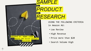 SAMPLE
PRODUCT
RESEARCH
USING THE FOLLOWING CRITERIA
in Amazon AU:
• Low Review
• High Revenue
• Price more than $20
• Search Volume High
PREPARED BY: MANNY CERDA
Amazon FBA Seller Virtual
Assistant
 