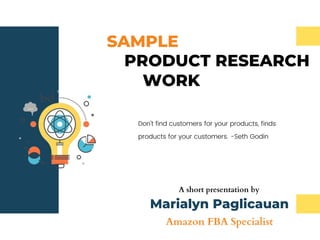 SAMPLE
Don't find customers for your products, finds
products for your customers. -Seth Godin
PRODUCT RESEARCH
WORK
A short presentation by
Marialyn Paglicauan
Amazon FBA Specialist
 