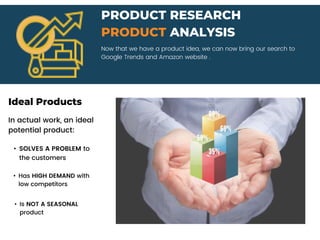 Now that we have a product idea, we can now bring our search to
Google Trends and Amazon website .
PRODUCT RESEARCH
PRODUCT ANALYSIS
Ideal Products
In actual work, an ideal
potential product:
• SOLVES A PROBLEM to
the customers
• Has HIGH DEMAND with
low competitors
• Is NOT A SEASONAL
product
 