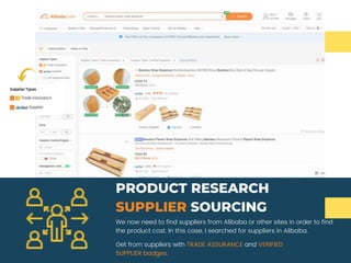 We now need to find suppliers from Alibaba or other sites in order to find
the product cost. In this case, I searched for suppliers in Alibaba.
PRODUCT RESEARCH
SUPPLIER SOURCING
Get from suppliers with TRADE ASSURANCE and VERIFIED
SUPPLIER badges.
 