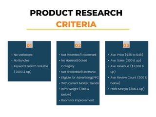 PRODUCT RESEARCH
CRITERIA
01
• No Variations
• No Bundles
• Keyword Search Volume
(2000 & Up)
• Not Patented/Trademark
• No Hazmat/Gated
Category
• Not Breakable/Electronic
• Eligible for Advertising/PPC
• With current Market Trends
• Item Weight (3lbs &
below)
• Room for Improvement
• Ave. Price ($25 to $45)
• Ave. Sales (300 & up)
• Ave. Revenue ($7,000 &
up)
• Ave. Review Count (500 &
below)
• Profit Margin (30% & Up)
02 03
 