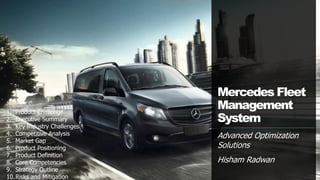 Mercedes Fleet
Management
System
Advanced Optimization
Solutions
Hisham Radwan
1. Product Challenge
2. Executive Summary
3. Key Industry Challenges
4. Competitive Analysis
5. Market Gap
6. Product Positioning
7. Product Definition
8. Core Competencies
9. Strategy Outline
10.Risks and Mitigation
 