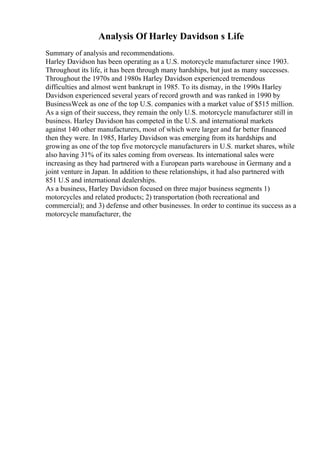 Analysis Of Harley Davidson s Life
Summary of analysis and recommendations.
Harley Davidson has been operating as a U.S. motorcycle manufacturer since 1903.
Throughout its life, it has been through many hardships, but just as many successes.
Throughout the 1970s and 1980s Harley Davidson experienced tremendous
difficulties and almost went bankrupt in 1985. To its dismay, in the 1990s Harley
Davidson experienced several years of record growth and was ranked in 1990 by
BusinessWeek as one of the top U.S. companies with a market value of $515 million.
As a sign of their success, they remain the only U.S. motorcycle manufacturer still in
business. Harley Davidson has competed in the U.S. and international markets
against 140 other manufacturers, most of which were larger and far better financed
then they were. In 1985, Harley Davidson was emerging from its hardships and
growing as one of the top five motorcycle manufacturers in U.S. market shares, while
also having 31% of its sales coming from overseas. Its international sales were
increasing as they had partnered with a European parts warehouse in Germany and a
joint venture in Japan. In addition to these relationships, it had also partnered with
851 U.S and international dealerships.
As a business, Harley Davidson focused on three major business segments 1)
motorcycles and related products; 2) transportation (both recreational and
commercial); and 3) defense and other businesses. In order to continue its success as a
motorcycle manufacturer, the
 