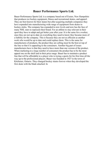 Bauer Performance Sports Ltd.
Bauer Performance Sports Ltd. is a company based out of Exeter, New Hampshire
that produces ice hockey equipment, fitness and recreational skates, and apparel.
They are best known for their skates but after acquiring multiple companies they
have expanded into manufacturing wide range of equipment from skates to
hockey sticks. The company has expanded to new levels and now has the face of
many NHL stars to represent their brand. For an athlete to stay relevant in their
sport they have to adapt and get better year after year. It is the same for a worker,
once they are not up to date on everything they need to know they became more of
a liability for the company. This is because they are not as efficient as another
work who would be up to date and could replace them. This is the same for
manufactures of products, the product they are selling must be the best or top of
the line so that it is appealing to the consumers. Another big part of issues
manufactures have is that they need to have more than one version of the product.
When marketing to a large number of consumers the product has to be the most
appeal one on the shelf and in their price range. Bauer has to maintain a product
line that will be affordable to a player who is trying a sports for his first time all the
way up to the professional players. Bauer was founded in 1927 in the town of
Kitchener, Ontario. They changed hockey skates forever when they developed the
first skate with the blade attached. In
 