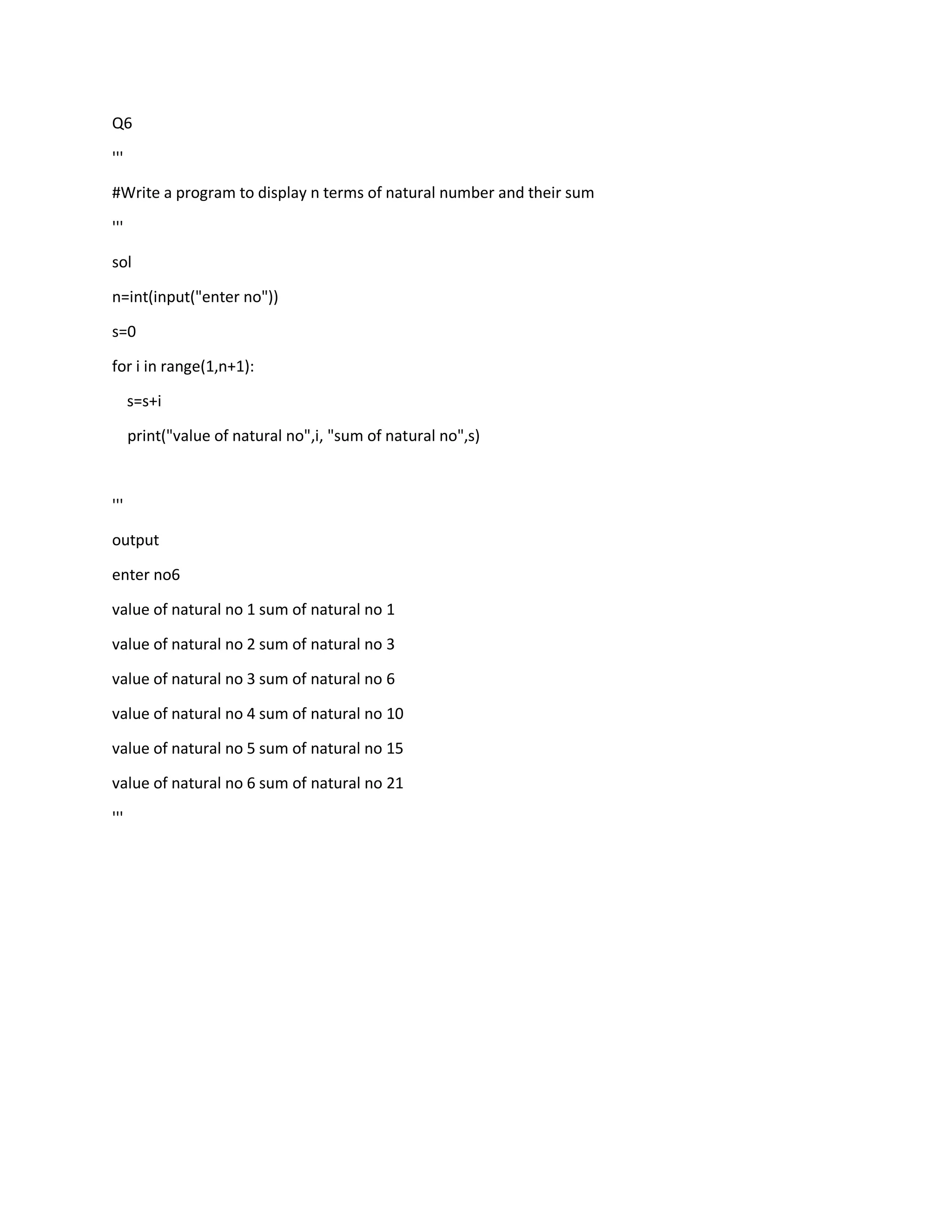 Q6
'''
#Write a program to display n terms of natural number and their sum
'''
sol
n=int(input("enter no"))
s=0
for i in range(1,n+1):
s=s+i
print("value of natural no",i, "sum of natural no",s)
'''
output
enter no6
value of natural no 1 sum of natural no 1
value of natural no 2 sum of natural no 3
value of natural no 3 sum of natural no 6
value of natural no 4 sum of natural no 10
value of natural no 5 sum of natural no 15
value of natural no 6 sum of natural no 21
'''
 