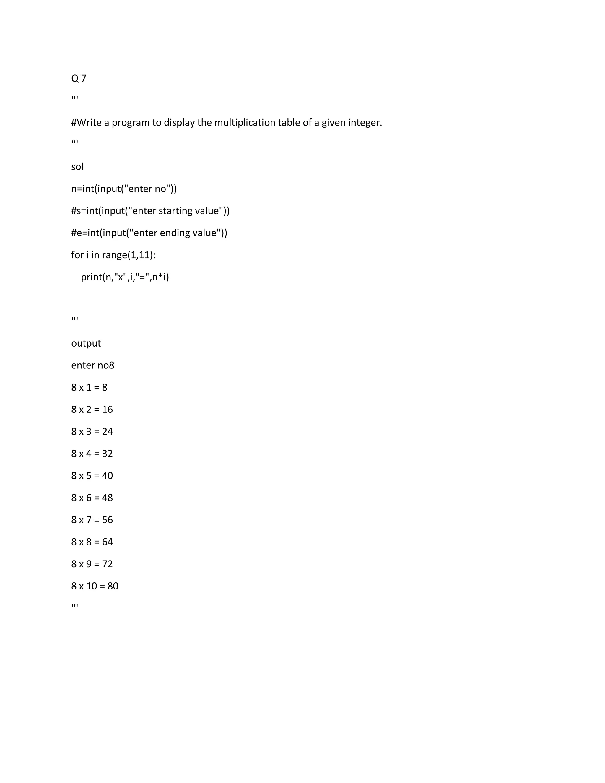 Q 7
'''
#Write a program to display the multiplication table of a given integer.
'''
sol
n=int(input("enter no"))
#s=int(input("enter starting value"))
#e=int(input("enter ending value"))
for i in range(1,11):
print(n,"x",i,"=",n*i)
'''
output
enter no8
8 x 1 = 8
8 x 2 = 16
8 x 3 = 24
8 x 4 = 32
8 x 5 = 40
8 x 6 = 48
8 x 7 = 56
8 x 8 = 64
8 x 9 = 72
8 x 10 = 80
'''
 