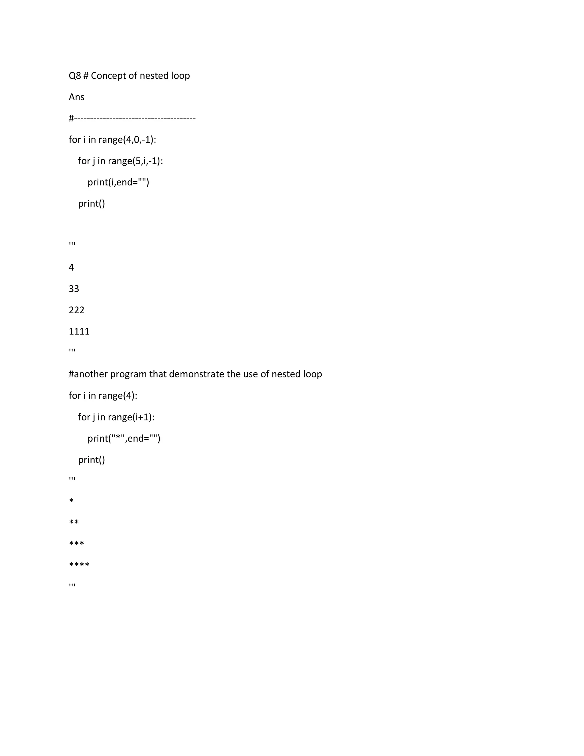 Q8 # Concept of nested loop
Ans
#--------------------------------------
for i in range(4,0,-1):
for j in range(5,i,-1):
print(i,end="")
print()
'''
4
33
222
1111
'''
#another program that demonstrate the use of nested loop
for i in range(4):
for j in range(i+1):
print("*",end="")
print()
'''
*
**
***
****
'''
 