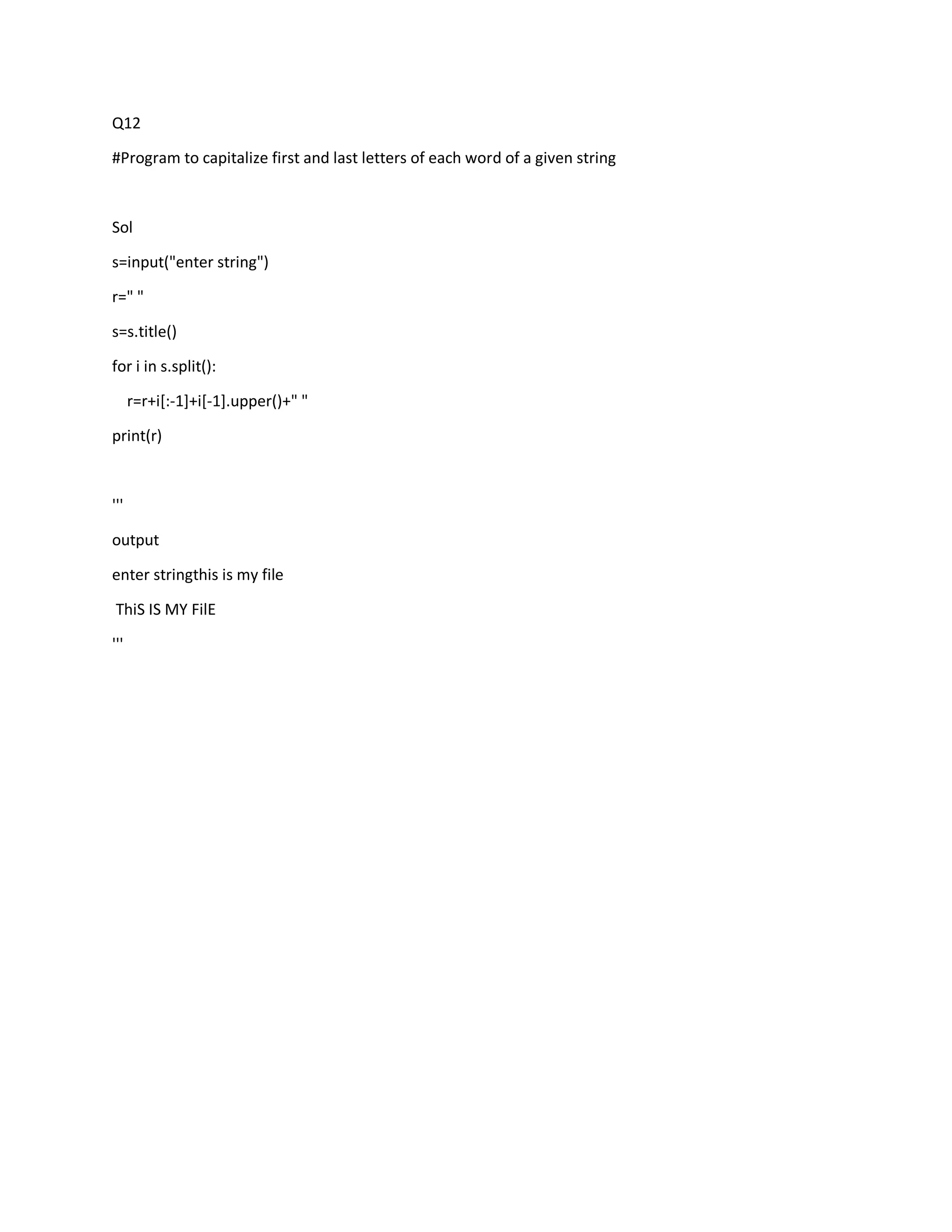 Q12
#Program to capitalize first and last letters of each word of a given string
Sol
s=input("enter string")
r=" "
s=s.title()
for i in s.split():
r=r+i[:-1]+i[-1].upper()+" "
print(r)
'''
output
enter stringthis is my file
ThiS IS MY FilE
'''
 