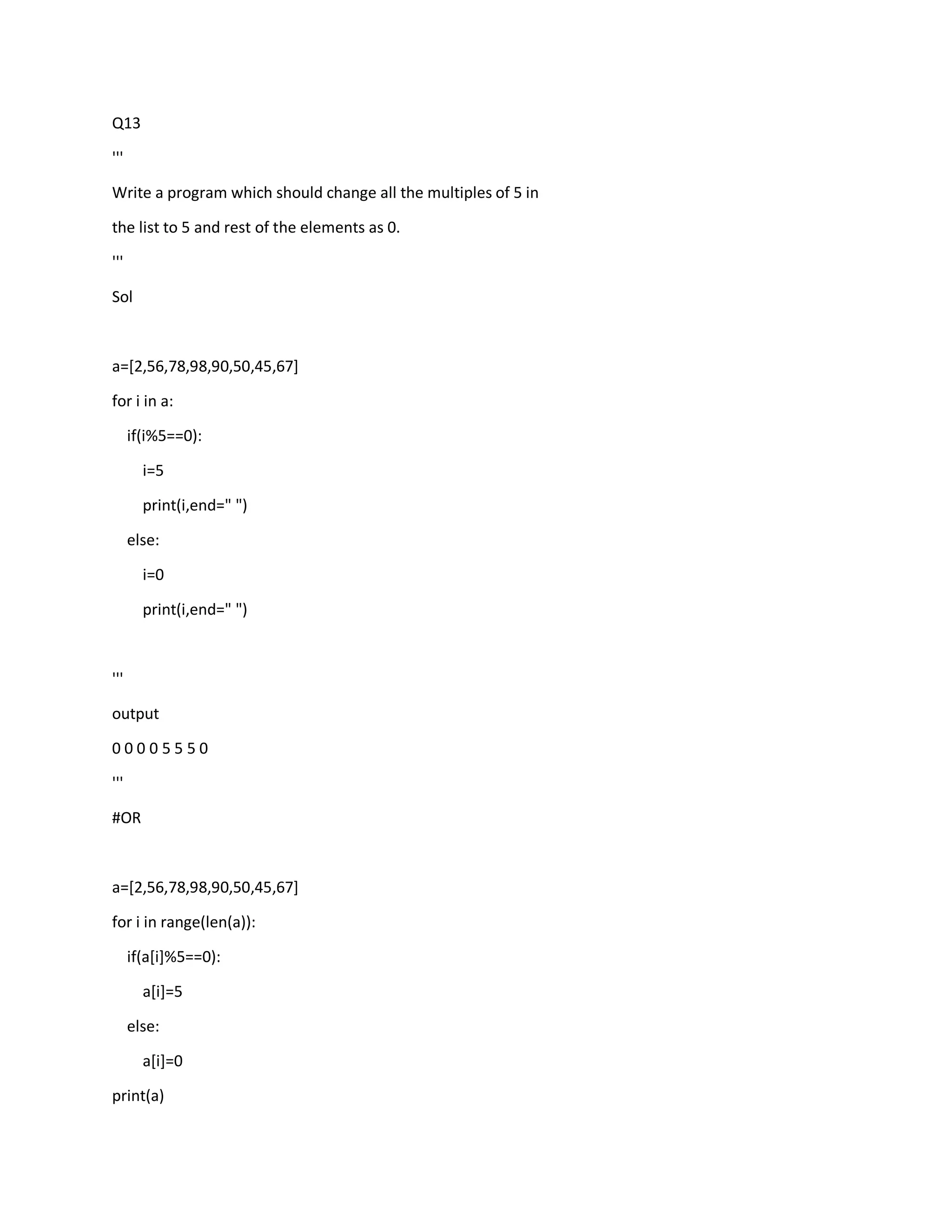 Q13
'''
Write a program which should change all the multiples of 5 in
the list to 5 and rest of the elements as 0.
'''
Sol
a=[2,56,78,98,90,50,45,67]
for i in a:
if(i%5==0):
i=5
print(i,end=" ")
else:
i=0
print(i,end=" ")
'''
output
0 0 0 0 5 5 5 0
'''
#OR
a=[2,56,78,98,90,50,45,67]
for i in range(len(a)):
if(a[i]%5==0):
a[i]=5
else:
a[i]=0
print(a)
 