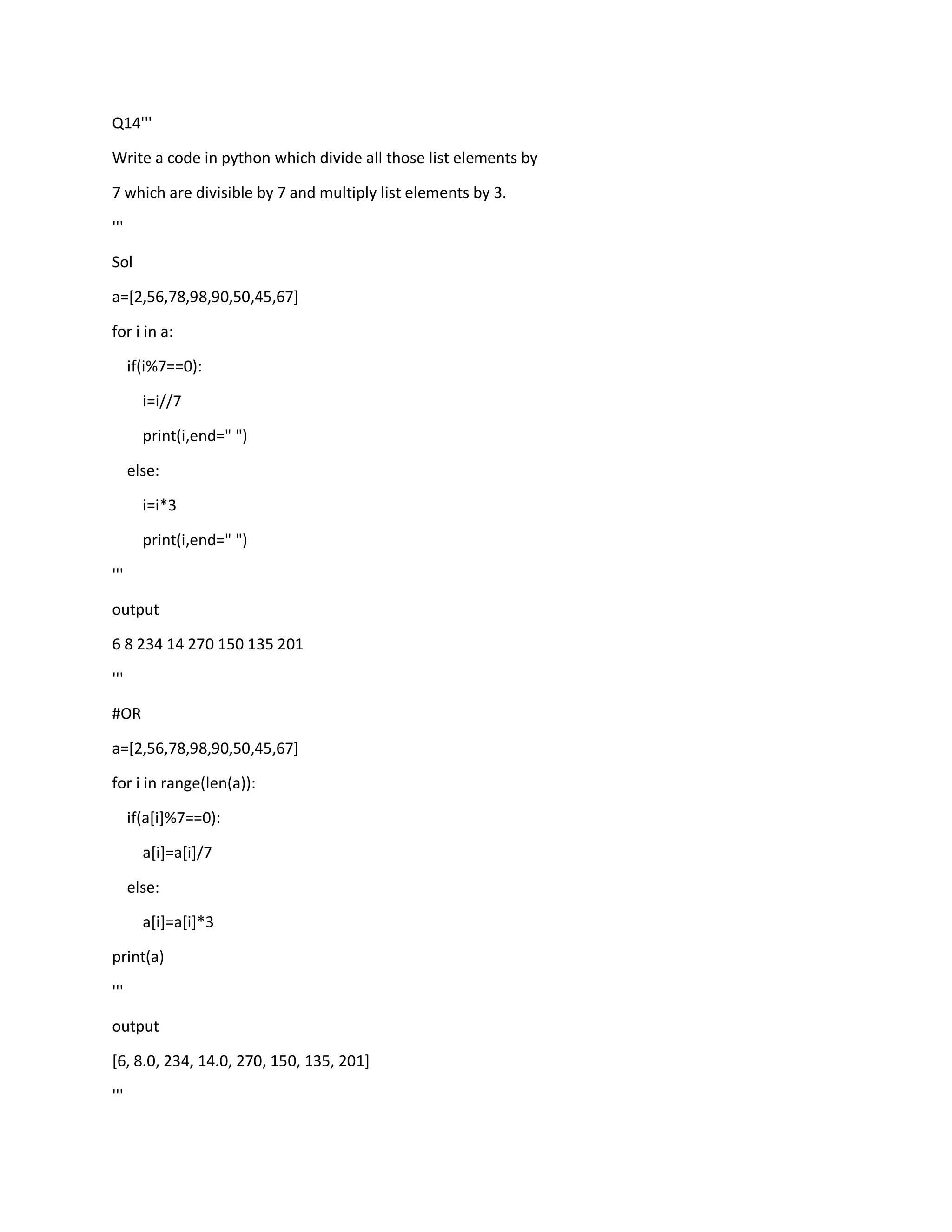 Q14'''
Write a code in python which divide all those list elements by
7 which are divisible by 7 and multiply list elements by 3.
'''
Sol
a=[2,56,78,98,90,50,45,67]
for i in a:
if(i%7==0):
i=i//7
print(i,end=" ")
else:
i=i*3
print(i,end=" ")
'''
output
6 8 234 14 270 150 135 201
'''
#OR
a=[2,56,78,98,90,50,45,67]
for i in range(len(a)):
if(a[i]%7==0):
a[i]=a[i]/7
else:
a[i]=a[i]*3
print(a)
'''
output
[6, 8.0, 234, 14.0, 270, 150, 135, 201]
'''
 