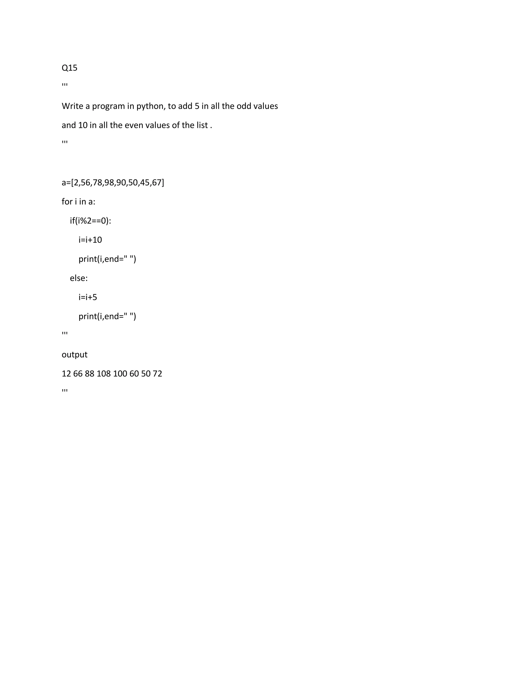 Q15
'''
Write a program in python, to add 5 in all the odd values
and 10 in all the even values of the list .
'''
a=[2,56,78,98,90,50,45,67]
for i in a:
if(i%2==0):
i=i+10
print(i,end=" ")
else:
i=i+5
print(i,end=" ")
'''
output
12 66 88 108 100 60 50 72
'''
 