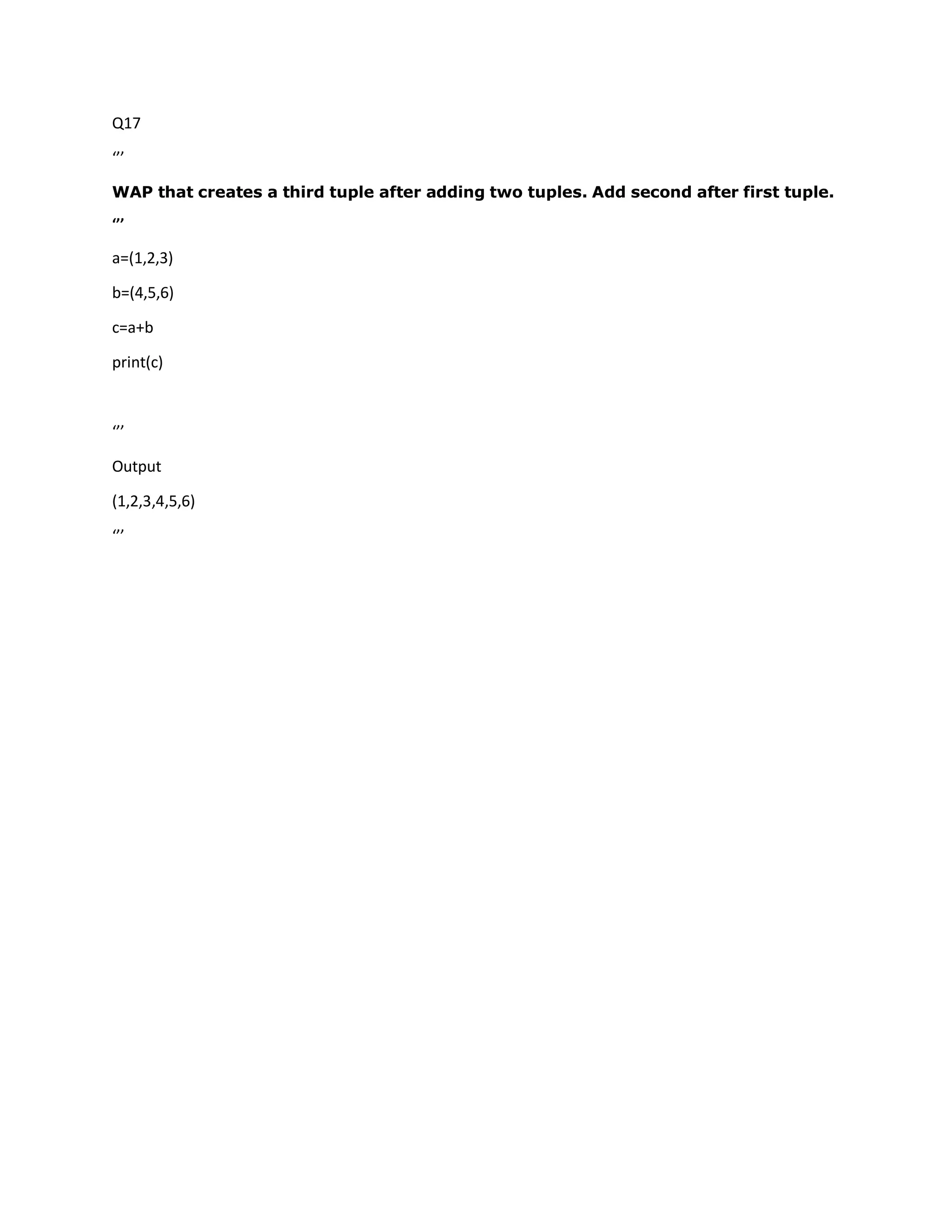 Q17
‘’’
WAP that creates a third tuple after adding two tuples. Add second after first tuple.
‘’’
a=(1,2,3)
b=(4,5,6)
c=a+b
print(c)
‘’’
Output
(1,2,3,4,5,6)
‘’’
 