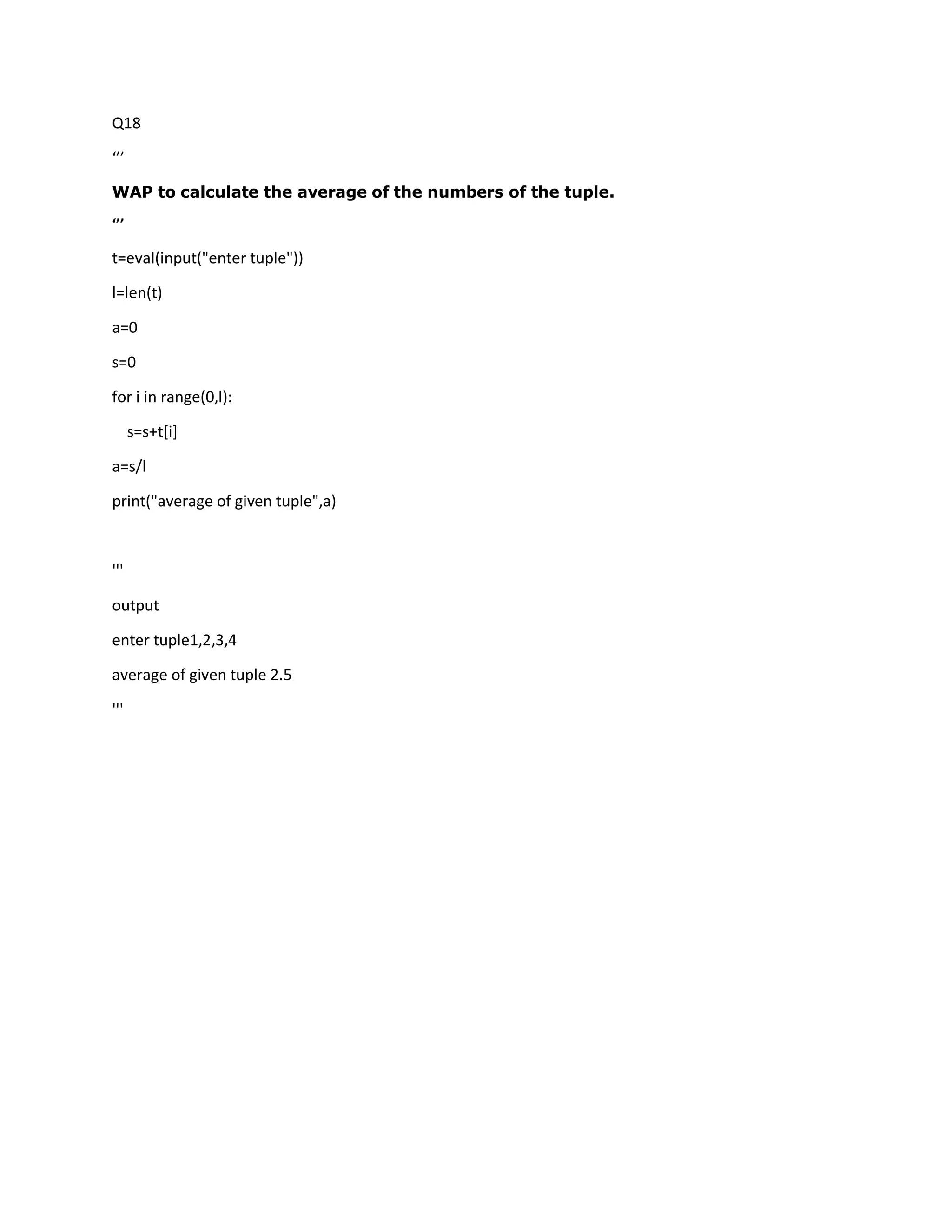 Q18
‘’’
WAP to calculate the average of the numbers of the tuple.
‘’’
t=eval(input("enter tuple"))
l=len(t)
a=0
s=0
for i in range(0,l):
s=s+t[i]
a=s/l
print("average of given tuple",a)
'''
output
enter tuple1,2,3,4
average of given tuple 2.5
'''
 
