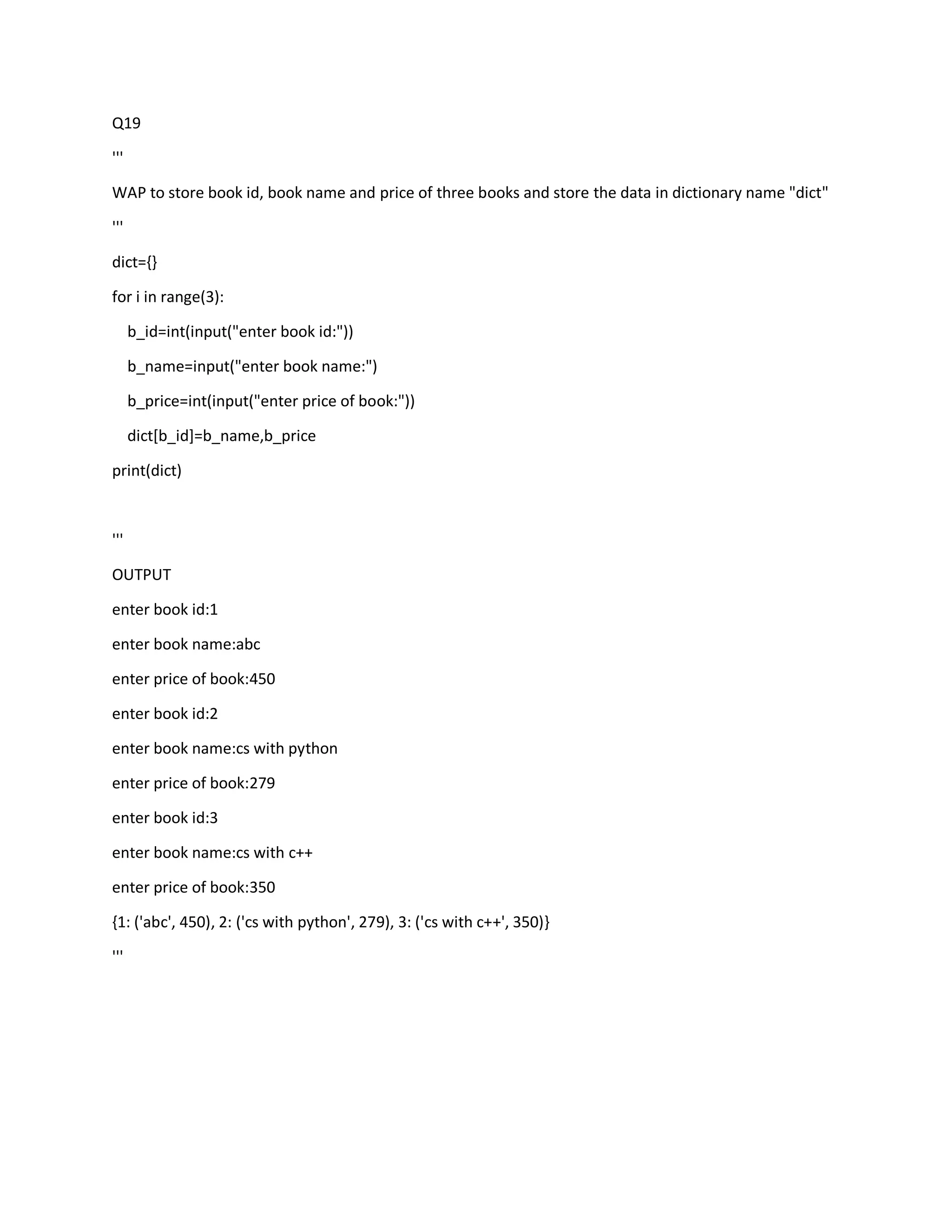 Q19
'''
WAP to store book id, book name and price of three books and store the data in dictionary name "dict"
'''
dict={}
for i in range(3):
b_id=int(input("enter book id:"))
b_name=input("enter book name:")
b_price=int(input("enter price of book:"))
dict[b_id]=b_name,b_price
print(dict)
'''
OUTPUT
enter book id:1
enter book name:abc
enter price of book:450
enter book id:2
enter book name:cs with python
enter price of book:279
enter book id:3
enter book name:cs with c++
enter price of book:350
{1: ('abc', 450), 2: ('cs with python', 279), 3: ('cs with c++', 350)}
'''
 