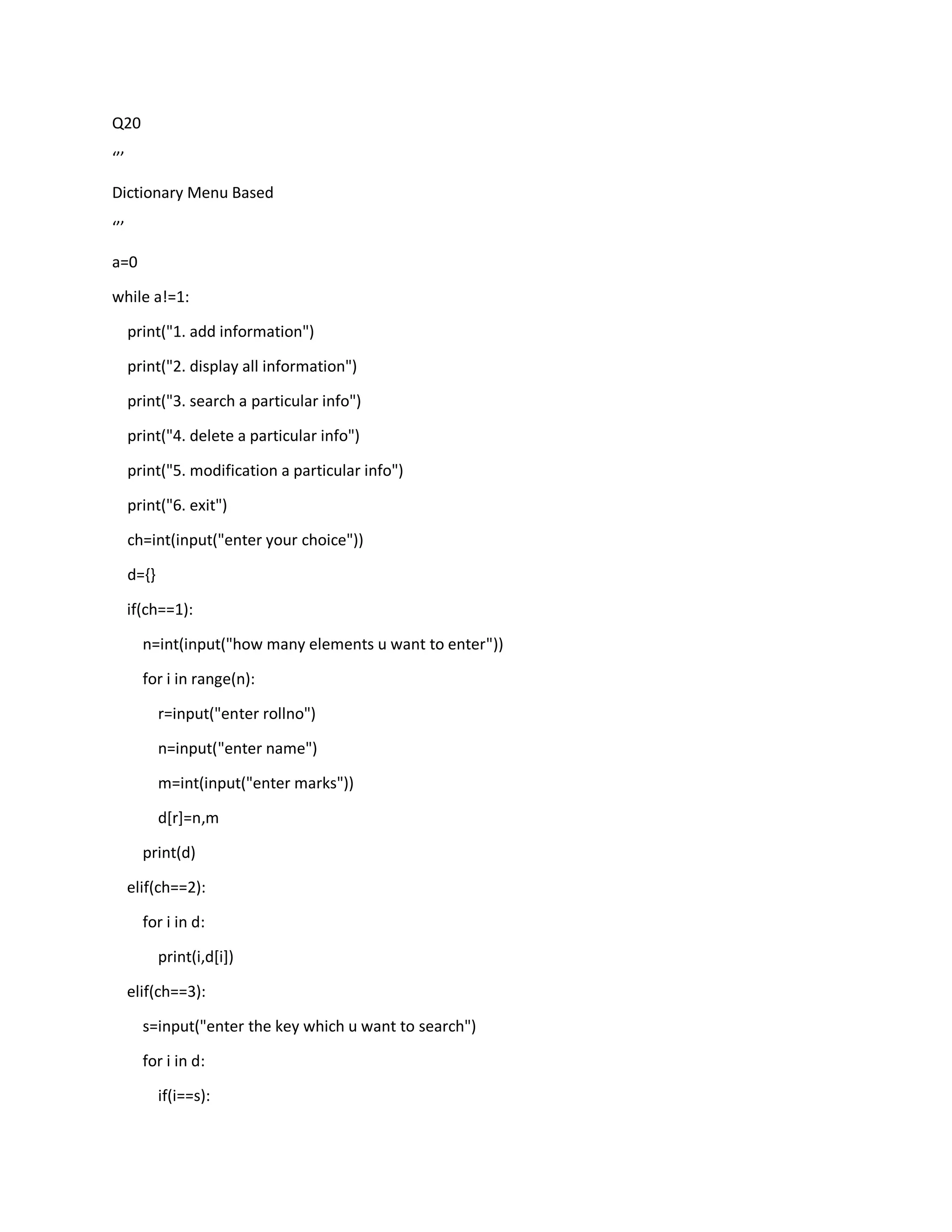 Q20
‘’’
Dictionary Menu Based
‘’’
a=0
while a!=1:
print("1. add information")
print("2. display all information")
print("3. search a particular info")
print("4. delete a particular info")
print("5. modification a particular info")
print("6. exit")
ch=int(input("enter your choice"))
d={}
if(ch==1):
n=int(input("how many elements u want to enter"))
for i in range(n):
r=input("enter rollno")
n=input("enter name")
m=int(input("enter marks"))
d[r]=n,m
print(d)
elif(ch==2):
for i in d:
print(i,d[i])
elif(ch==3):
s=input("enter the key which u want to search")
for i in d:
if(i==s):
 