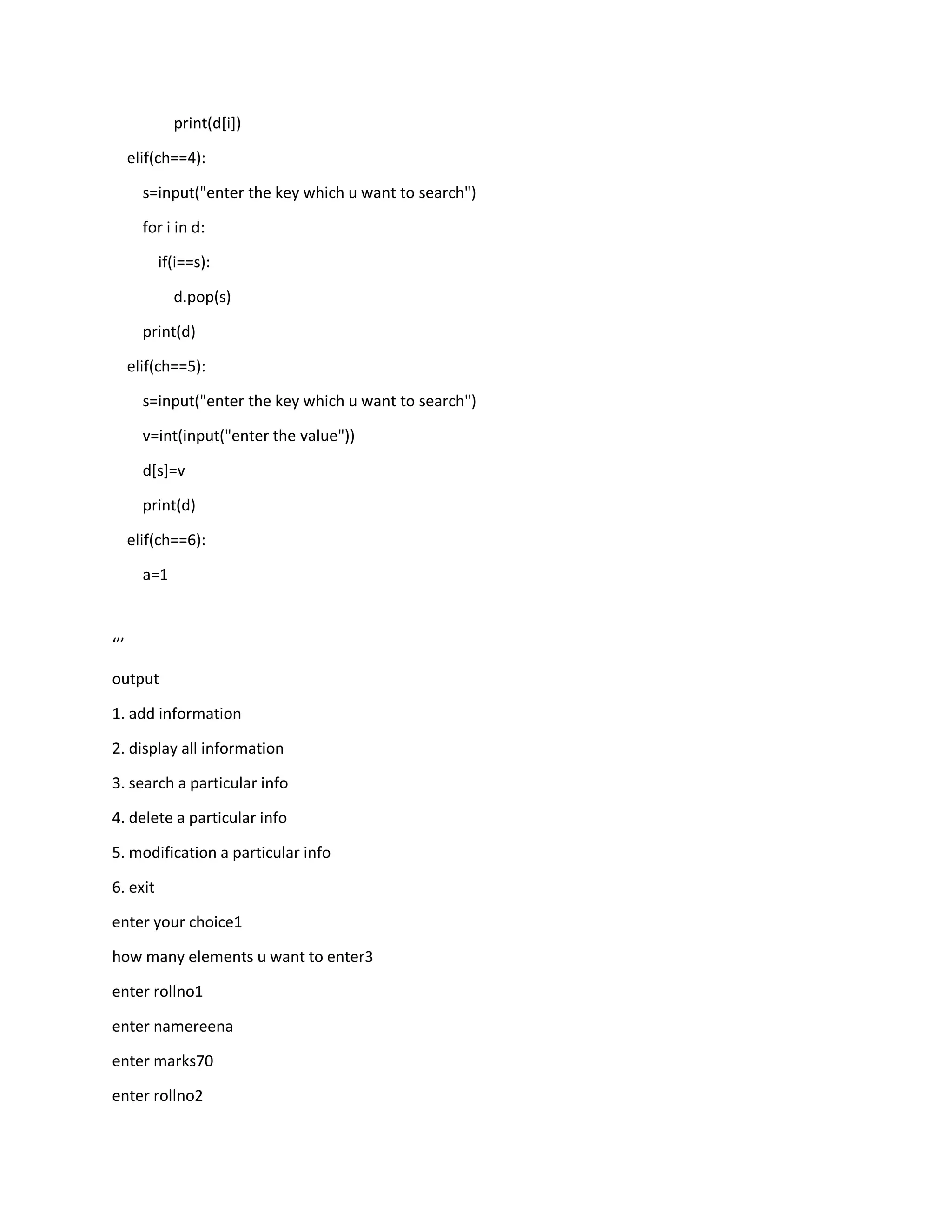 print(d[i])
elif(ch==4):
s=input("enter the key which u want to search")
for i in d:
if(i==s):
d.pop(s)
print(d)
elif(ch==5):
s=input("enter the key which u want to search")
v=int(input("enter the value"))
d[s]=v
print(d)
elif(ch==6):
a=1
‘’’
output
1. add information
2. display all information
3. search a particular info
4. delete a particular info
5. modification a particular info
6. exit
enter your choice1
how many elements u want to enter3
enter rollno1
enter namereena
enter marks70
enter rollno2
 