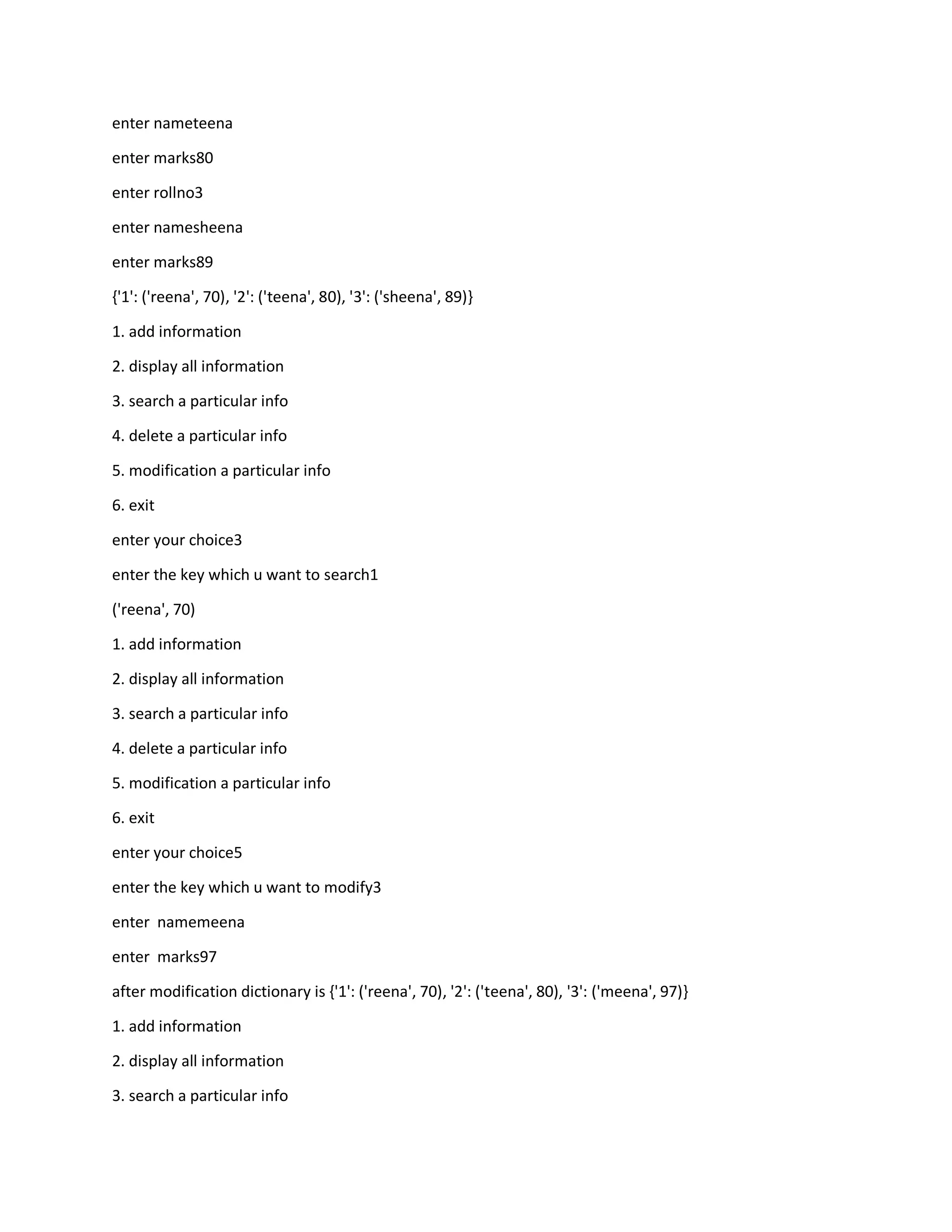 enter nameteena
enter marks80
enter rollno3
enter namesheena
enter marks89
{'1': ('reena', 70), '2': ('teena', 80), '3': ('sheena', 89)}
1. add information
2. display all information
3. search a particular info
4. delete a particular info
5. modification a particular info
6. exit
enter your choice3
enter the key which u want to search1
('reena', 70)
1. add information
2. display all information
3. search a particular info
4. delete a particular info
5. modification a particular info
6. exit
enter your choice5
enter the key which u want to modify3
enter namemeena
enter marks97
after modification dictionary is {'1': ('reena', 70), '2': ('teena', 80), '3': ('meena', 97)}
1. add information
2. display all information
3. search a particular info
 