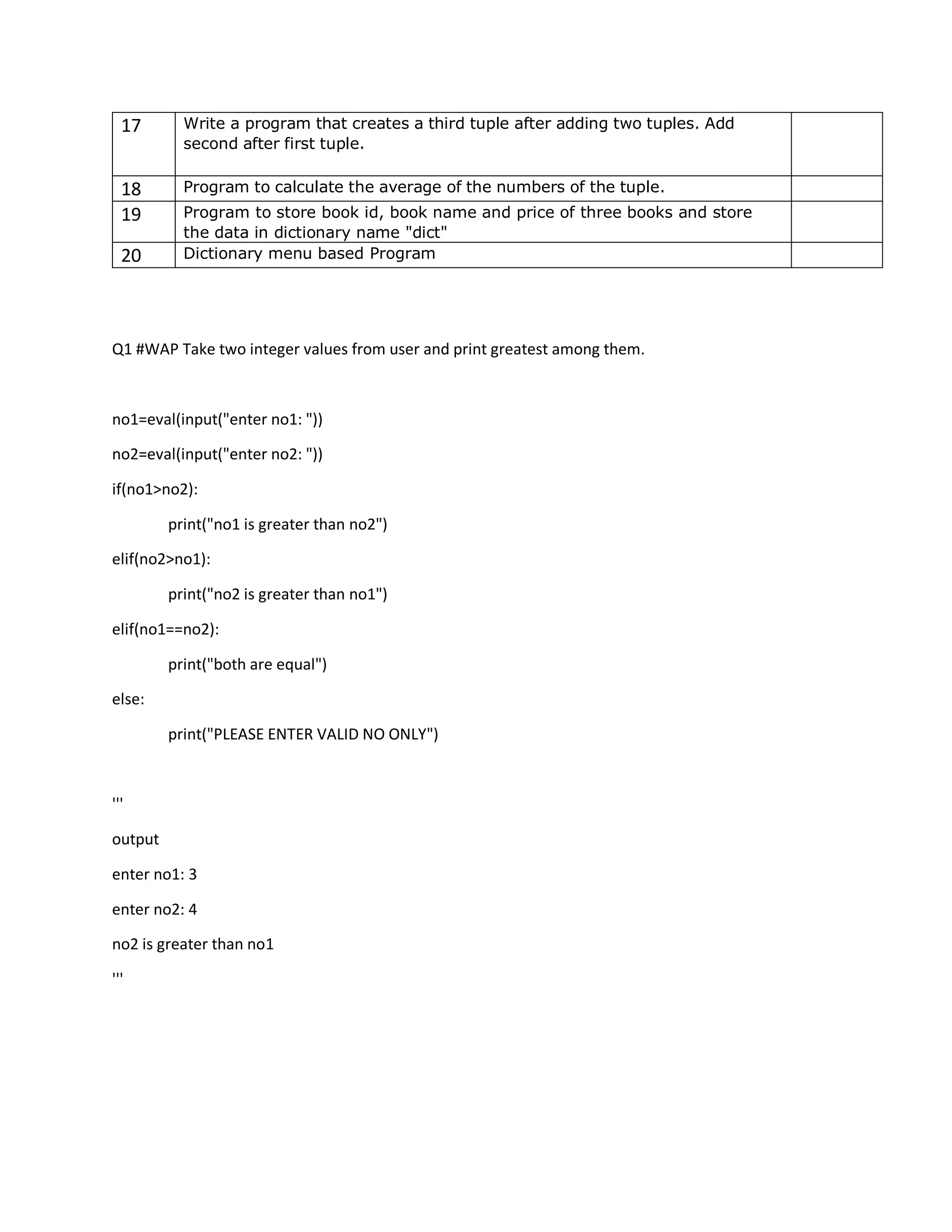 17 Write a program that creates a third tuple after adding two tuples. Add
second after first tuple.
18 Program to calculate the average of the numbers of the tuple.
19 Program to store book id, book name and price of three books and store
the data in dictionary name "dict"
20 Dictionary menu based Program
Q1 #WAP Take two integer values from user and print greatest among them.
no1=eval(input("enter no1: "))
no2=eval(input("enter no2: "))
if(no1>no2):
print("no1 is greater than no2")
elif(no2>no1):
print("no2 is greater than no1")
elif(no1==no2):
print("both are equal")
else:
print("PLEASE ENTER VALID NO ONLY")
'''
output
enter no1: 3
enter no2: 4
no2 is greater than no1
'''
 