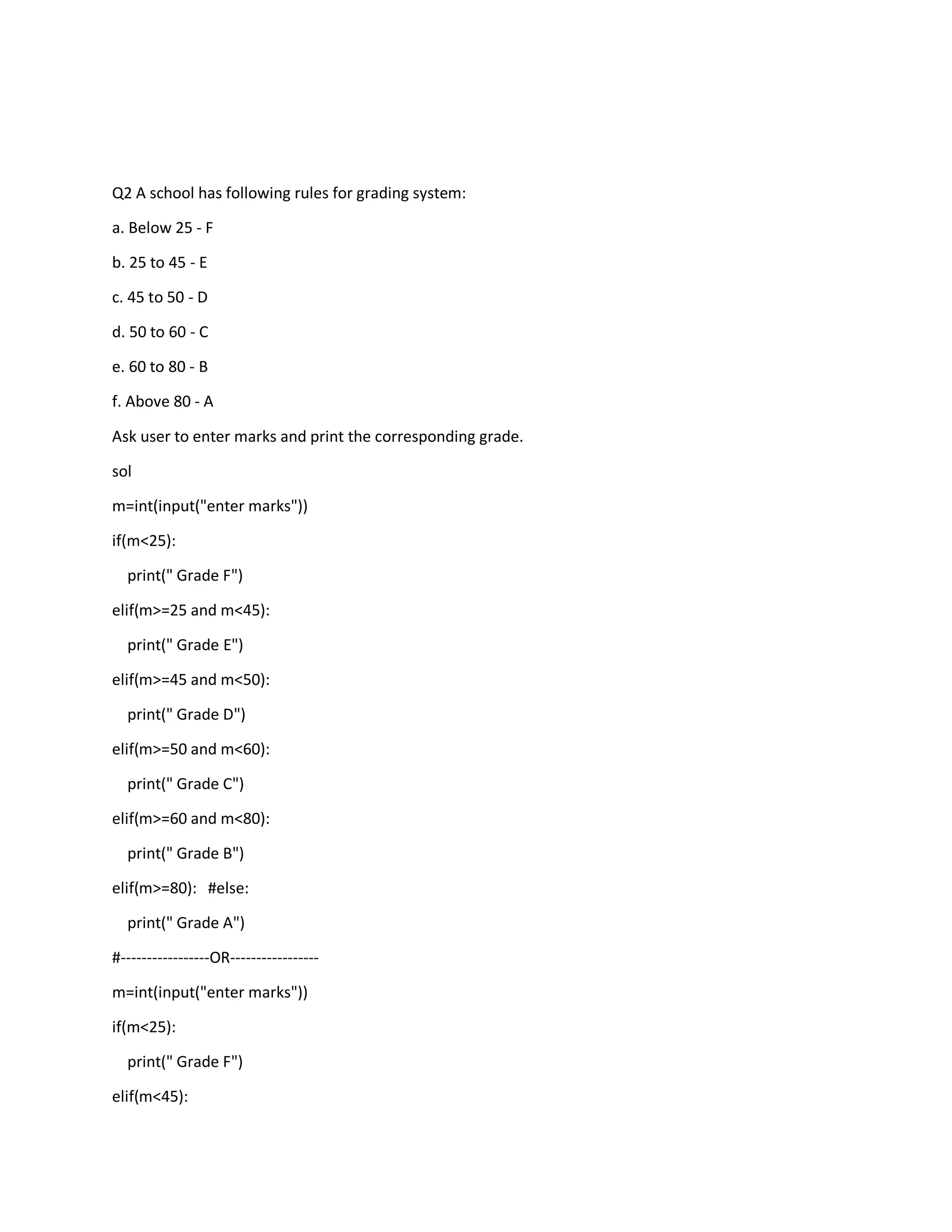 Q2 A school has following rules for grading system:
a. Below 25 - F
b. 25 to 45 - E
c. 45 to 50 - D
d. 50 to 60 - C
e. 60 to 80 - B
f. Above 80 - A
Ask user to enter marks and print the corresponding grade.
sol
m=int(input("enter marks"))
if(m<25):
print(" Grade F")
elif(m>=25 and m<45):
print(" Grade E")
elif(m>=45 and m<50):
print(" Grade D")
elif(m>=50 and m<60):
print(" Grade C")
elif(m>=60 and m<80):
print(" Grade B")
elif(m>=80): #else:
print(" Grade A")
#-----------------OR-----------------
m=int(input("enter marks"))
if(m<25):
print(" Grade F")
elif(m<45):
 