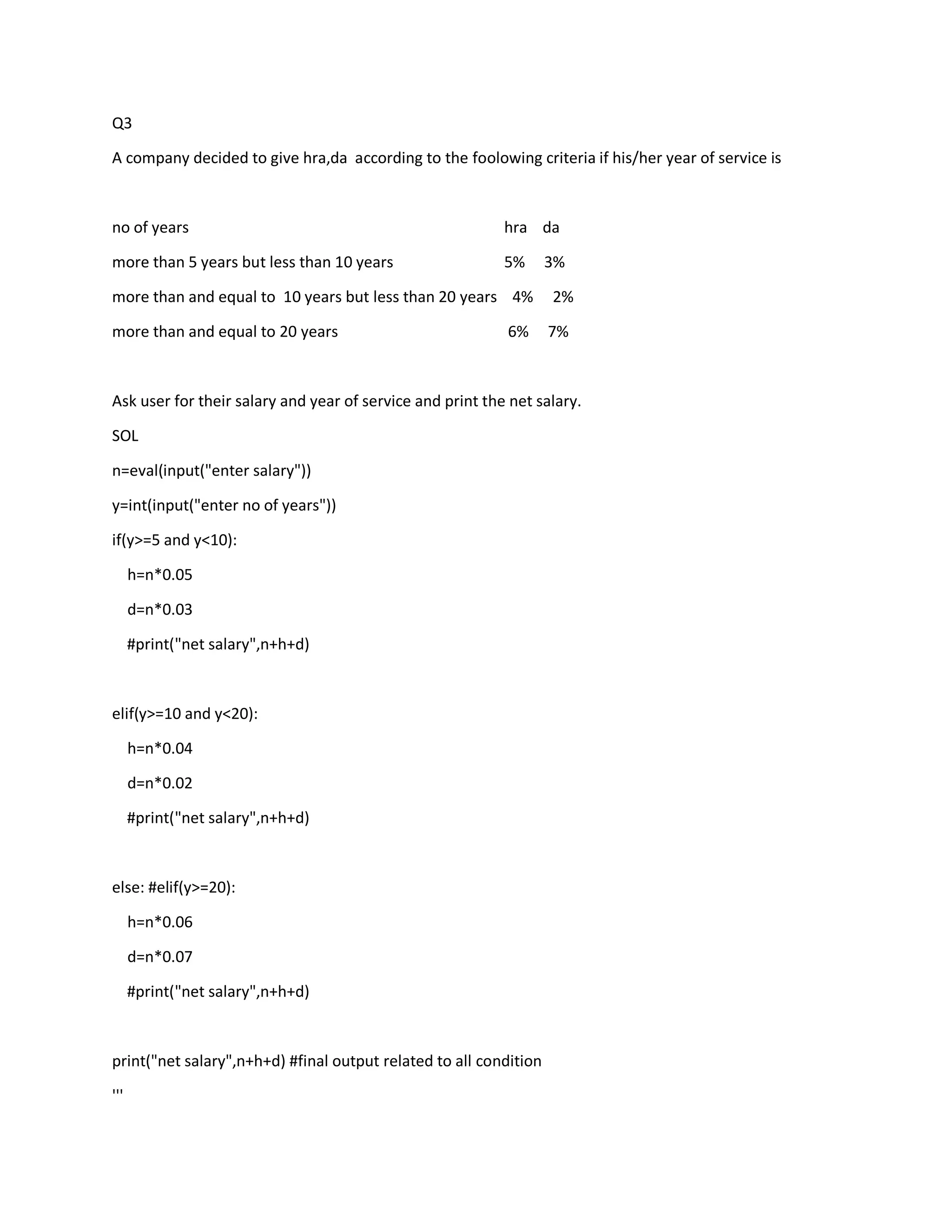 Q3
A company decided to give hra,da according to the foolowing criteria if his/her year of service is
no of years hra da
more than 5 years but less than 10 years 5% 3%
more than and equal to 10 years but less than 20 years 4% 2%
more than and equal to 20 years 6% 7%
Ask user for their salary and year of service and print the net salary.
SOL
n=eval(input("enter salary"))
y=int(input("enter no of years"))
if(y>=5 and y<10):
h=n*0.05
d=n*0.03
#print("net salary",n+h+d)
elif(y>=10 and y<20):
h=n*0.04
d=n*0.02
#print("net salary",n+h+d)
else: #elif(y>=20):
h=n*0.06
d=n*0.07
#print("net salary",n+h+d)
print("net salary",n+h+d) #final output related to all condition
'''
 
