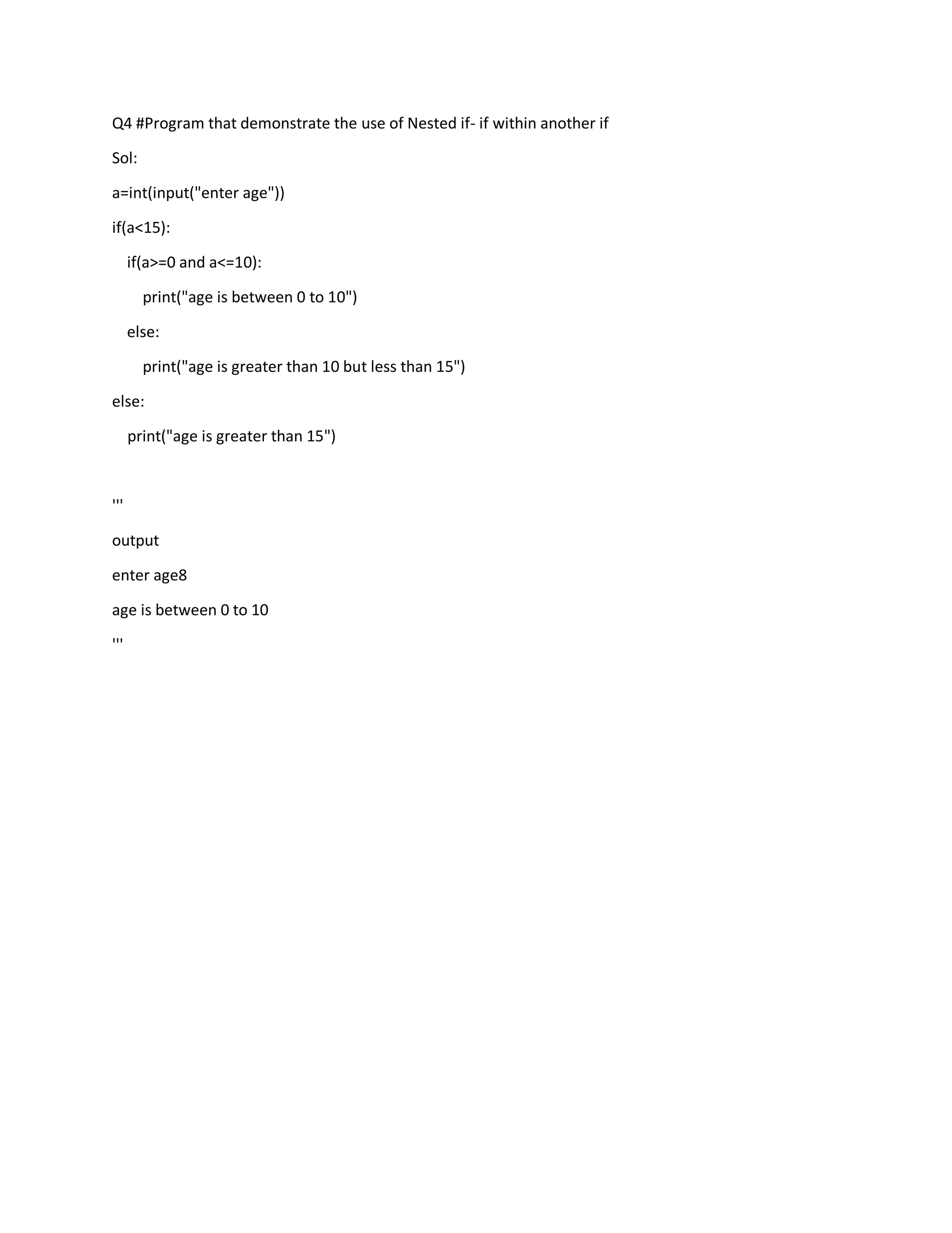 Q4 #Program that demonstrate the use of Nested if- if within another if
Sol:
a=int(input("enter age"))
if(a<15):
if(a>=0 and a<=10):
print("age is between 0 to 10")
else:
print("age is greater than 10 but less than 15")
else:
print("age is greater than 15")
'''
output
enter age8
age is between 0 to 10
'''
 
