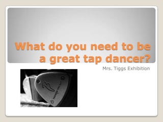 What do you need to be a great tap dancer? Mrs. Tiggs Exhibition 
