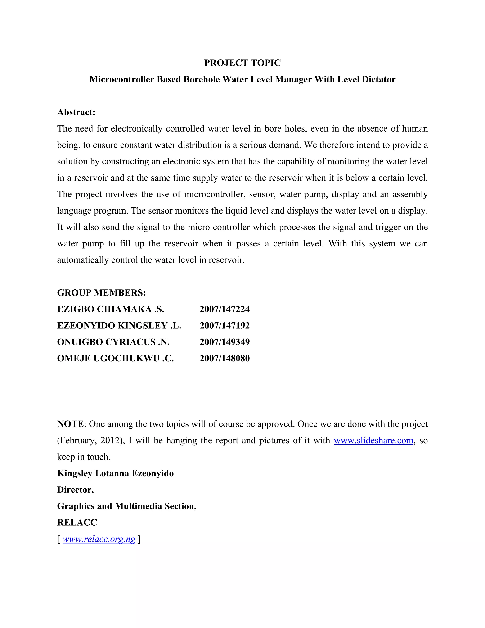 PROJECT TOPIC
        Microcontroller Based Borehole Water Level Manager With Level Dictator


Abstract:
The need for electronically controlled water level in bore holes, even in the absence of human
being, to ensure constant water distribution is a serious demand. We therefore intend to provide a
solution by constructing an electronic system that has the capability of monitoring the water level
in a reservoir and at the same time supply water to the reservoir when it is below a certain level.
The project involves the use of microcontroller, sensor, water pump, display and an assembly
language program. The sensor monitors the liquid level and displays the water level on a display.
It will also send the signal to the micro controller which processes the signal and trigger on the
water pump to fill up the reservoir when it passes a certain level. With this system we can
automatically control the water level in reservoir.


GROUP MEMBERS:
EZIGBO CHIAMAKA .S.                   2007/147224
EZEONYIDO KINGSLEY .L.                2007/147192
ONUIGBO CYRIACUS .N.                  2007/149349
OMEJE UGOCHUKWU .C.                   2007/148080




NOTE: One among the two topics will of course be approved. Once we are done with the project
(February, 2012), I will be hanging the report and pictures of it with www.slideshare.com, so
keep in touch.
Kingsley Lotanna Ezeonyido
Director,
Graphics and Multimedia Section,
RELACC
[ www.relacc.org.ng ]
 