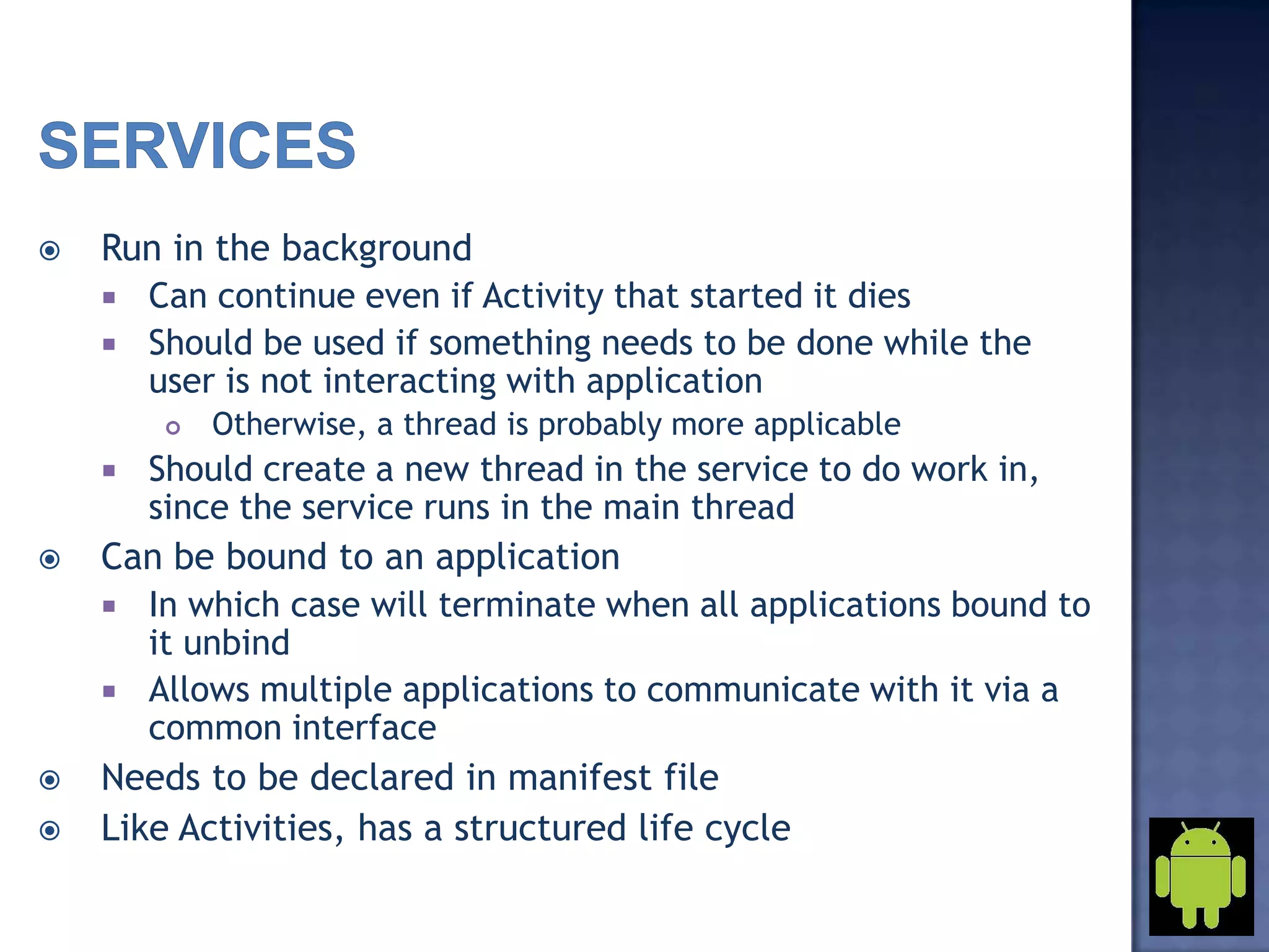  Run in the background
 Can continue even if Activity that started it dies
 Should be used if something needs to be done while the
user is not interacting with application
 Otherwise, a thread is probably more applicable
 Should create a new thread in the service to do work in,
since the service runs in the main thread
 Can be bound to an application
 In which case will terminate when all applications bound to
it unbind
 Allows multiple applications to communicate with it via a
common interface
 Needs to be declared in manifest file
 Like Activities, has a structured life cycle
 