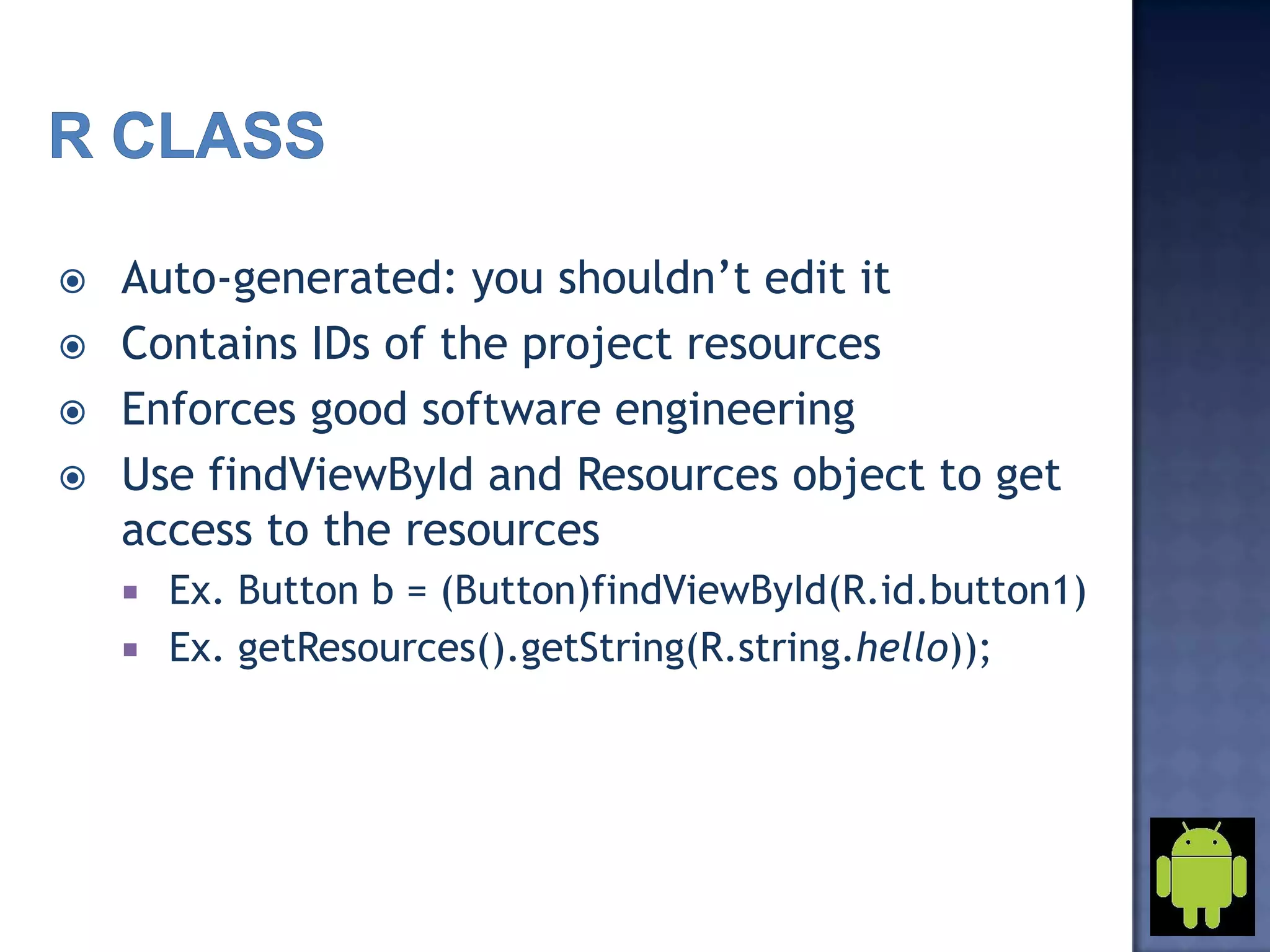  Auto-generated: you shouldn’t edit it
 Contains IDs of the project resources
 Enforces good software engineering
 Use findViewById and Resources object to get
access to the resources
 Ex. Button b = (Button)findViewById(R.id.button1)
 Ex. getResources().getString(R.string.hello));
 