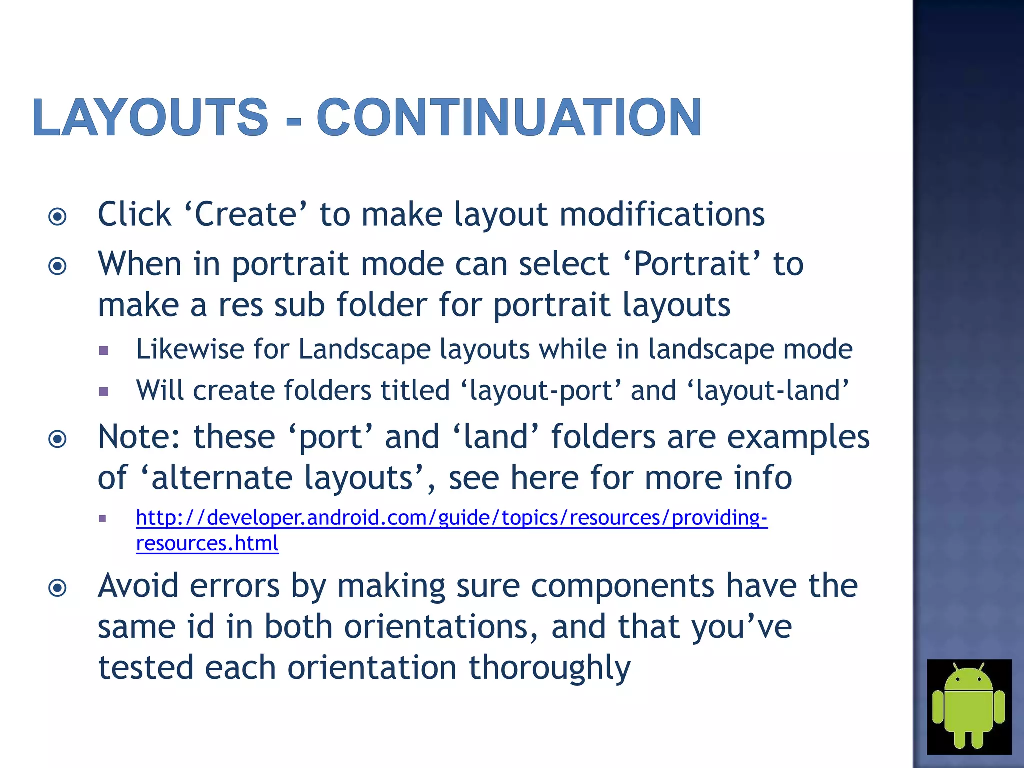  Click ‘Create’ to make layout modifications
 When in portrait mode can select ‘Portrait’ to
make a res sub folder for portrait layouts
 Likewise for Landscape layouts while in landscape mode
 Will create folders titled ‘layout-port’ and ‘layout-land’
 Note: these ‘port’ and ‘land’ folders are examples
of ‘alternate layouts’, see here for more info
 http://developer.android.com/guide/topics/resources/providing-
resources.html
 Avoid errors by making sure components have the
same id in both orientations, and that you’ve
tested each orientation thoroughly
 