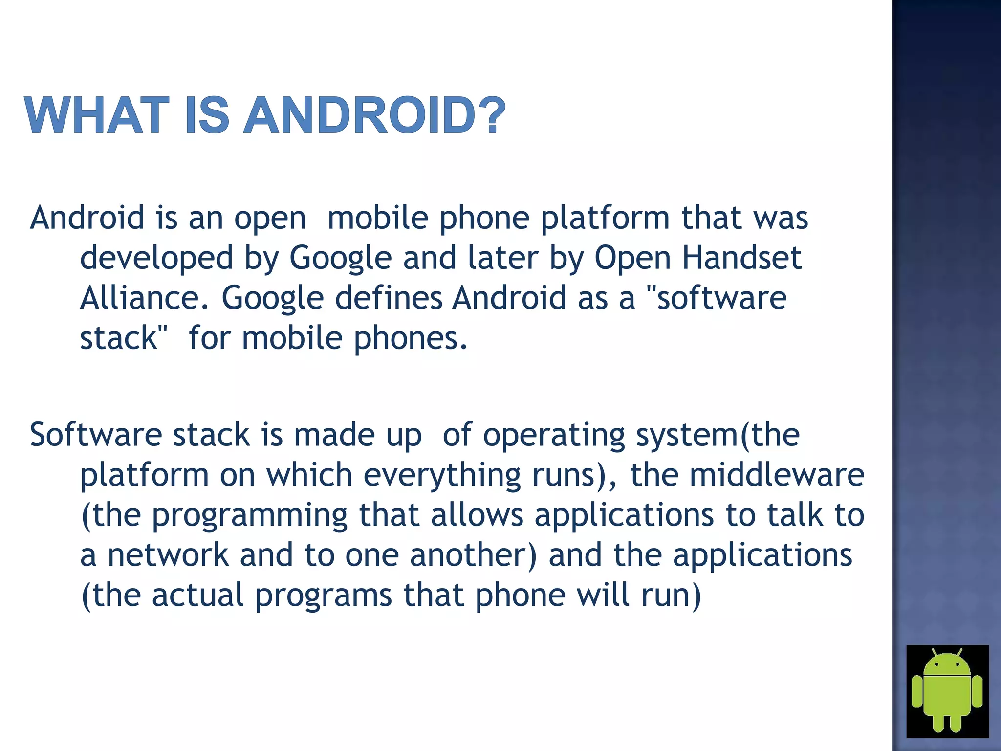 Android is an open mobile phone platform that was
developed by Google and later by Open Handset
Alliance. Google defines Android as a "software
stack" for mobile phones.
Software stack is made up of operating system(the
platform on which everything runs), the middleware
(the programming that allows applications to talk to
a network and to one another) and the applications
(the actual programs that phone will run)
 