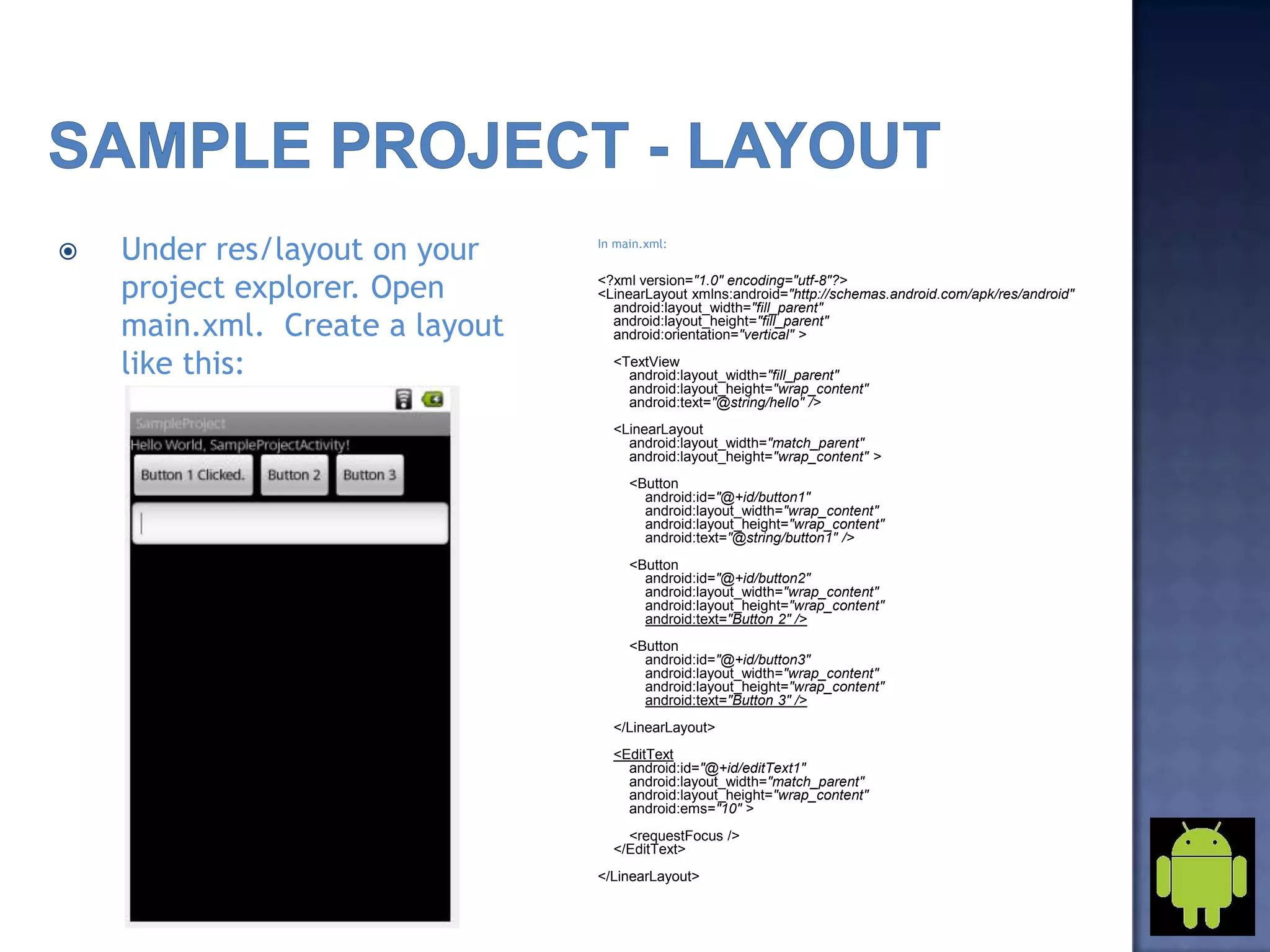  Under res/layout on your
project explorer. Open
main.xml. Create a layout
like this:
In main.xml:
<?xml version="1.0" encoding="utf-8"?>
<LinearLayout xmlns:android="http://schemas.android.com/apk/res/android"
android:layout_width="fill_parent"
android:layout_height="fill_parent"
android:orientation="vertical" >
<TextView
android:layout_width="fill_parent"
android:layout_height="wrap_content"
android:text="@string/hello" />
<LinearLayout
android:layout_width="match_parent"
android:layout_height="wrap_content" >
<Button
android:id="@+id/button1"
android:layout_width="wrap_content"
android:layout_height="wrap_content"
android:text="@string/button1" />
<Button
android:id="@+id/button2"
android:layout_width="wrap_content"
android:layout_height="wrap_content"
android:text="Button 2" />
<Button
android:id="@+id/button3"
android:layout_width="wrap_content"
android:layout_height="wrap_content"
android:text="Button 3" />
</LinearLayout>
<EditText
android:id="@+id/editText1"
android:layout_width="match_parent"
android:layout_height="wrap_content"
android:ems="10" >
<requestFocus />
</EditText>
</LinearLayout>
 