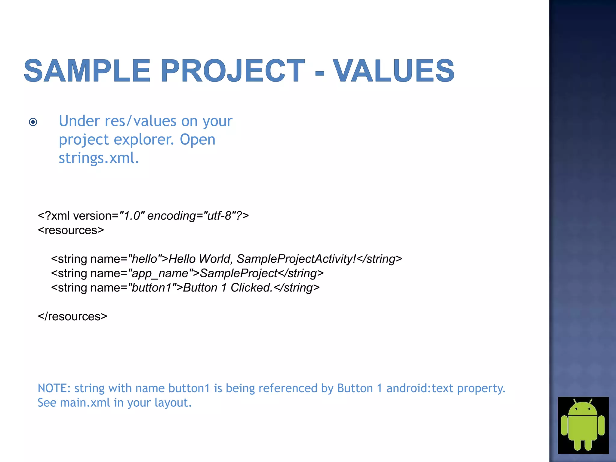  Under res/values on your
project explorer. Open
strings.xml.
<?xml version="1.0" encoding="utf-8"?>
<resources>
<string name="hello">Hello World, SampleProjectActivity!</string>
<string name="app_name">SampleProject</string>
<string name="button1">Button 1 Clicked.</string>
</resources>
NOTE: string with name button1 is being referenced by Button 1 android:text property.
See main.xml in your layout.
 