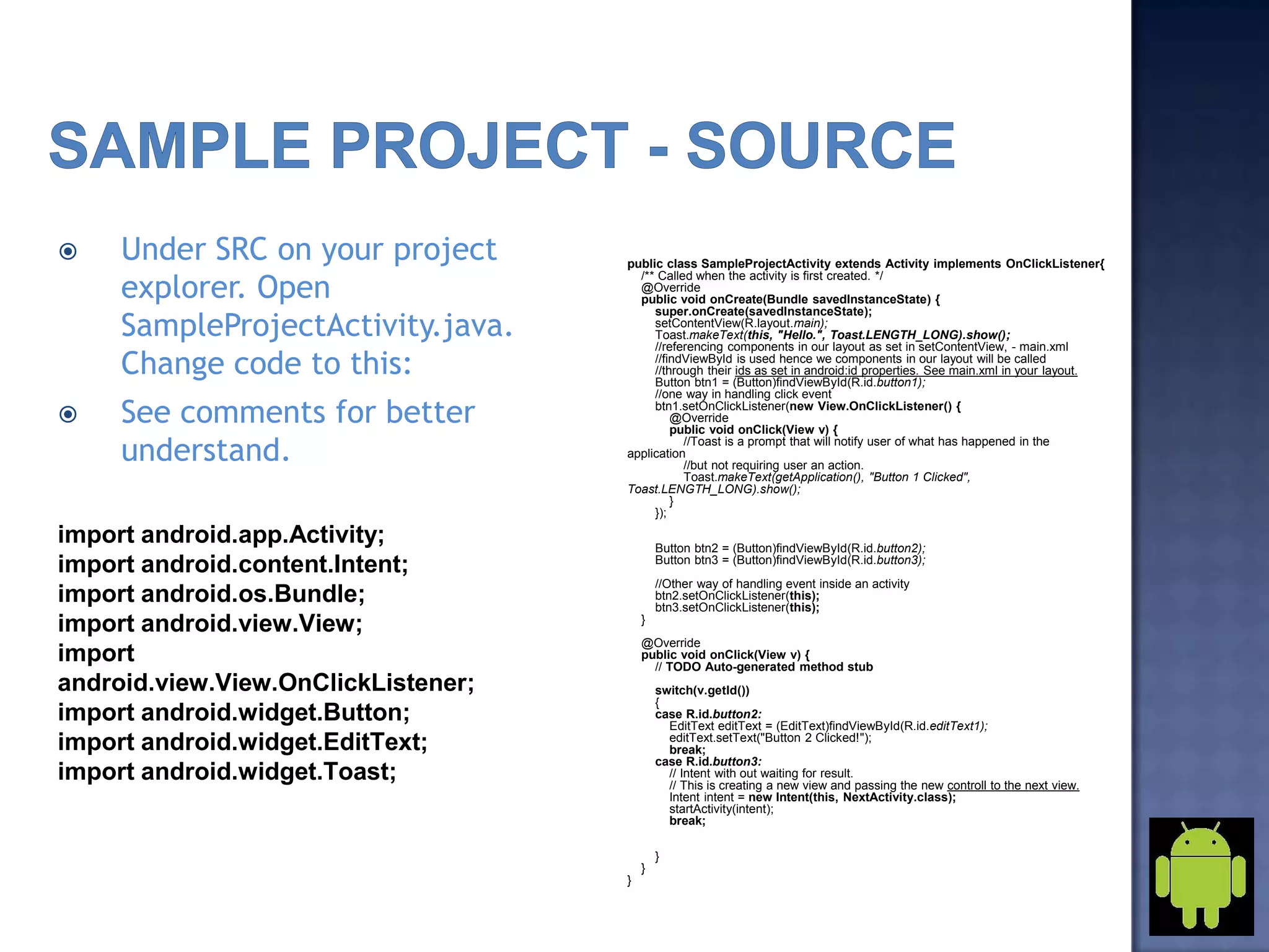  Under SRC on your project
explorer. Open
SampleProjectActivity.java.
Change code to this:
 See comments for better
understand.
import android.app.Activity;
import android.content.Intent;
import android.os.Bundle;
import android.view.View;
import
android.view.View.OnClickListener;
import android.widget.Button;
import android.widget.EditText;
import android.widget.Toast;
public class SampleProjectActivity extends Activity implements OnClickListener{
/** Called when the activity is first created. */
@Override
public void onCreate(Bundle savedInstanceState) {
super.onCreate(savedInstanceState);
setContentView(R.layout.main);
Toast.makeText(this, "Hello.", Toast.LENGTH_LONG).show();
//referencing components in our layout as set in setContentView, - main.xml
//findViewById is used hence we components in our layout will be called
//through their ids as set in android:id properties. See main.xml in your layout.
Button btn1 = (Button)findViewById(R.id.button1);
//one way in handling click event
btn1.setOnClickListener(new View.OnClickListener() {
@Override
public void onClick(View v) {
//Toast is a prompt that will notify user of what has happened in the
application
//but not requiring user an action.
Toast.makeText(getApplication(), "Button 1 Clicked",
Toast.LENGTH_LONG).show();
}
});
Button btn2 = (Button)findViewById(R.id.button2);
Button btn3 = (Button)findViewById(R.id.button3);
//Other way of handling event inside an activity
btn2.setOnClickListener(this);
btn3.setOnClickListener(this);
}
@Override
public void onClick(View v) {
// TODO Auto-generated method stub
switch(v.getId())
{
case R.id.button2:
EditText editText = (EditText)findViewById(R.id.editText1);
editText.setText("Button 2 Clicked!");
break;
case R.id.button3:
// Intent with out waiting for result.
// This is creating a new view and passing the new controll to the next view.
Intent intent = new Intent(this, NextActivity.class);
startActivity(intent);
break;
}
}
}
 
