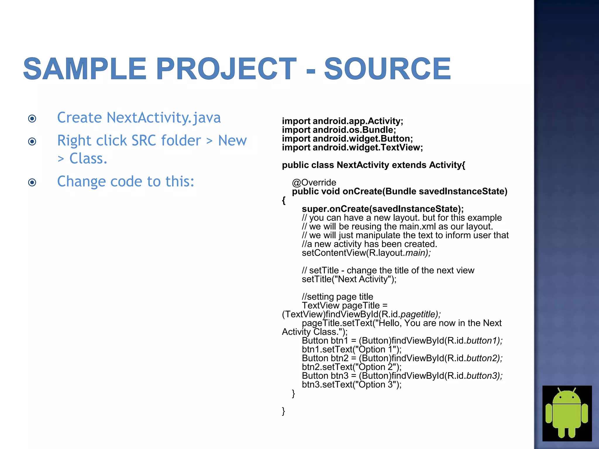  Create NextActivity.java
 Right click SRC folder > New
> Class.
 Change code to this:
import android.app.Activity;
import android.os.Bundle;
import android.widget.Button;
import android.widget.TextView;
public class NextActivity extends Activity{
@Override
public void onCreate(Bundle savedInstanceState)
{
super.onCreate(savedInstanceState);
// you can have a new layout. but for this example
// we will be reusing the main.xml as our layout.
// we will just manipulate the text to inform user that
//a new activity has been created.
setContentView(R.layout.main);
// setTitle - change the title of the next view
setTitle("Next Activity");
//setting page title
TextView pageTitle =
(TextView)findViewById(R.id.pagetitle);
pageTitle.setText("Hello, You are now in the Next
Activity Class.");
Button btn1 = (Button)findViewById(R.id.button1);
btn1.setText("Option 1");
Button btn2 = (Button)findViewById(R.id.button2);
btn2.setText("Option 2");
Button btn3 = (Button)findViewById(R.id.button3);
btn3.setText("Option 3");
}
}
 