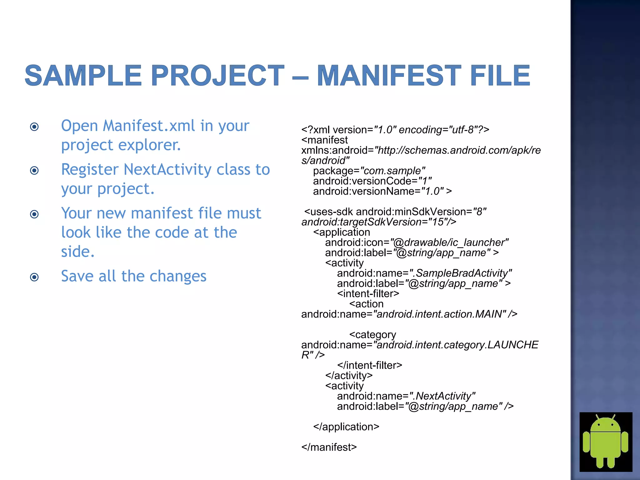  Open Manifest.xml in your
project explorer.
 Register NextActivity class to
your project.
 Your new manifest file must
look like the code at the
side.
 Save all the changes
<?xml version="1.0" encoding="utf-8"?>
<manifest
xmlns:android="http://schemas.android.com/apk/re
s/android"
package="com.sample"
android:versionCode="1"
android:versionName="1.0" >
<uses-sdk android:minSdkVersion="8"
android:targetSdkVersion="15"/>
<application
android:icon="@drawable/ic_launcher"
android:label="@string/app_name" >
<activity
android:name=".SampleBradActivity"
android:label="@string/app_name" >
<intent-filter>
<action
android:name="android.intent.action.MAIN" />
<category
android:name="android.intent.category.LAUNCHE
R" />
</intent-filter>
</activity>
<activity
android:name=".NextActivity"
android:label="@string/app_name" />
</application>
</manifest>
 