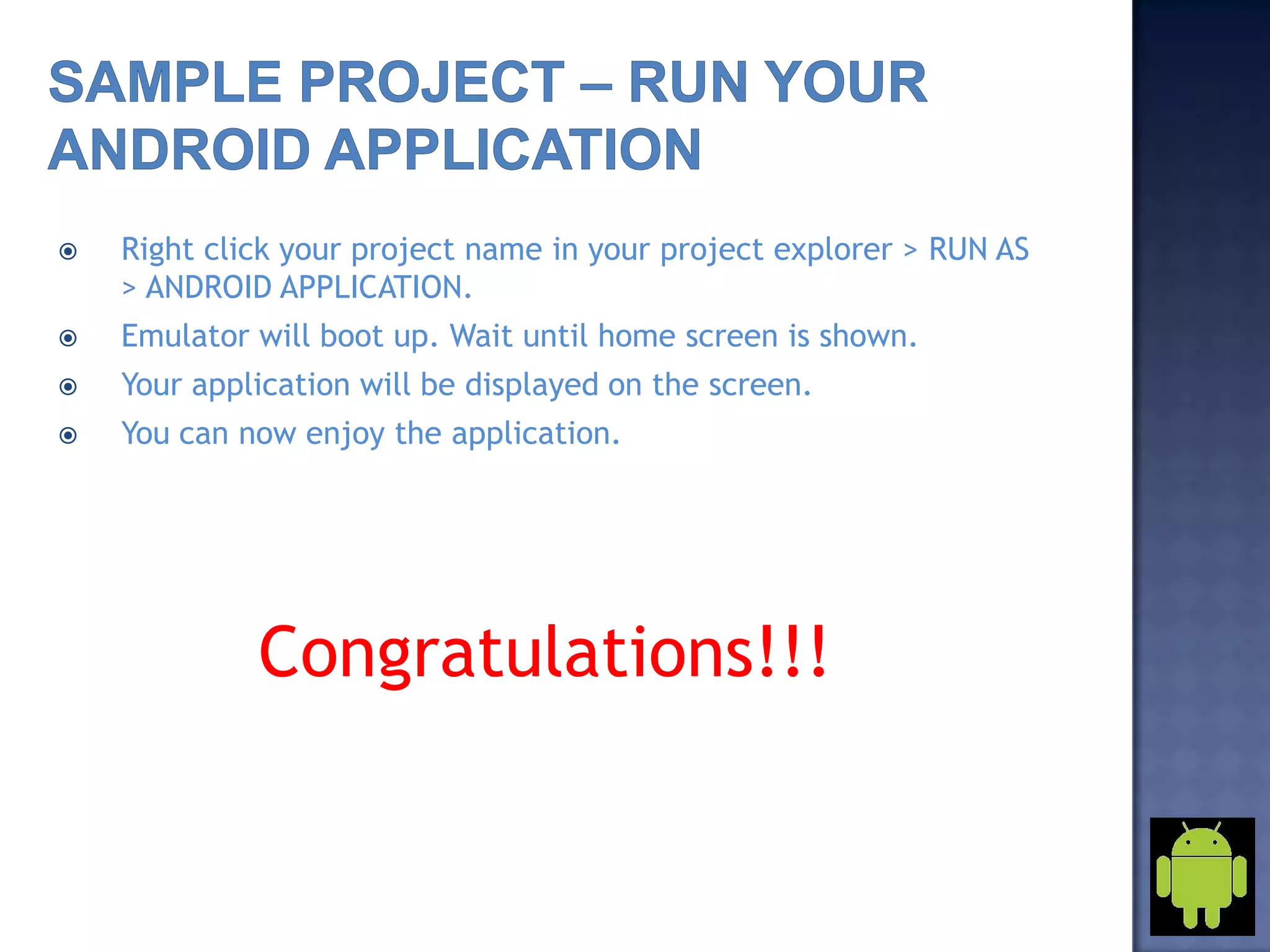  Right click your project name in your project explorer > RUN AS
> ANDROID APPLICATION.
 Emulator will boot up. Wait until home screen is shown.
 Your application will be displayed on the screen.
 You can now enjoy the application.
Congratulations!!!
 