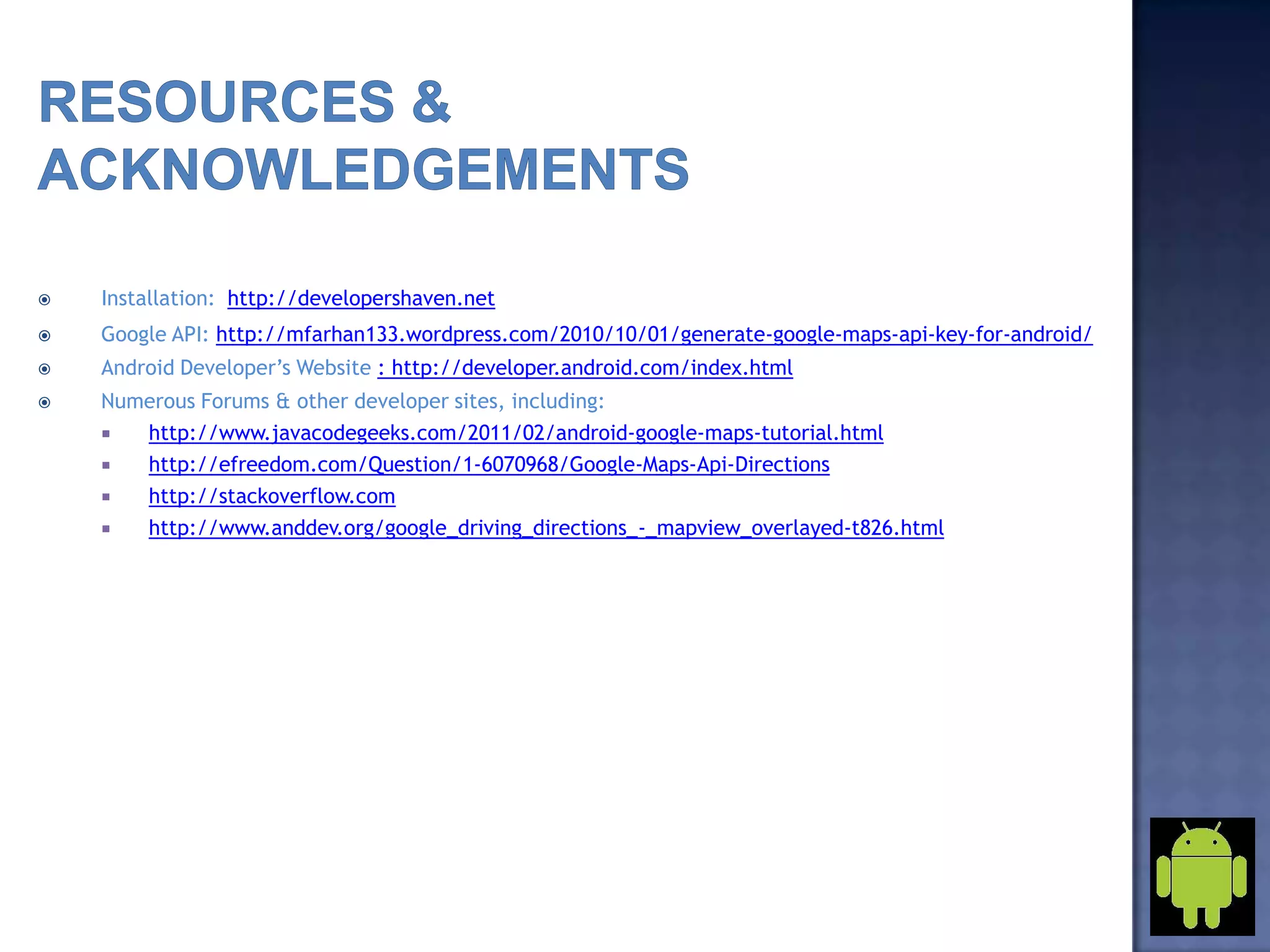  Installation: http://developershaven.net
 Google API: http://mfarhan133.wordpress.com/2010/10/01/generate-google-maps-api-key-for-android/
 Android Developer’s Website : http://developer.android.com/index.html
 Numerous Forums & other developer sites, including:
 http://www.javacodegeeks.com/2011/02/android-google-maps-tutorial.html
 http://efreedom.com/Question/1-6070968/Google-Maps-Api-Directions
 http://stackoverflow.com
 http://www.anddev.org/google_driving_directions_-_mapview_overlayed-t826.html
 