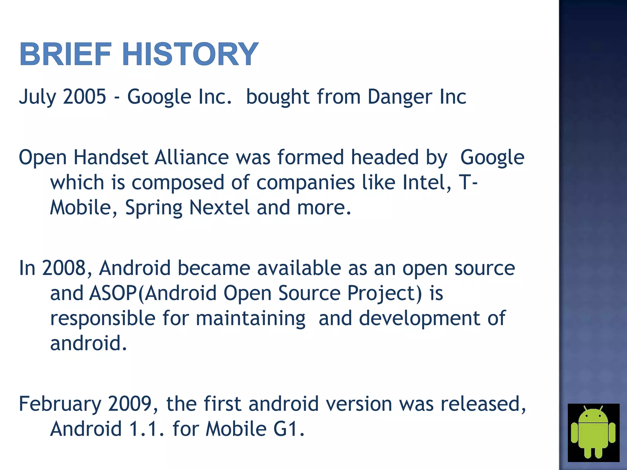 July 2005 - Google Inc. bought from Danger Inc
Open Handset Alliance was formed headed by Google
which is composed of companies like Intel, T-
Mobile, Spring Nextel and more.
In 2008, Android became available as an open source
and ASOP(Android Open Source Project) is
responsible for maintaining and development of
android.
February 2009, the first android version was released,
Android 1.1. for Mobile G1.
 