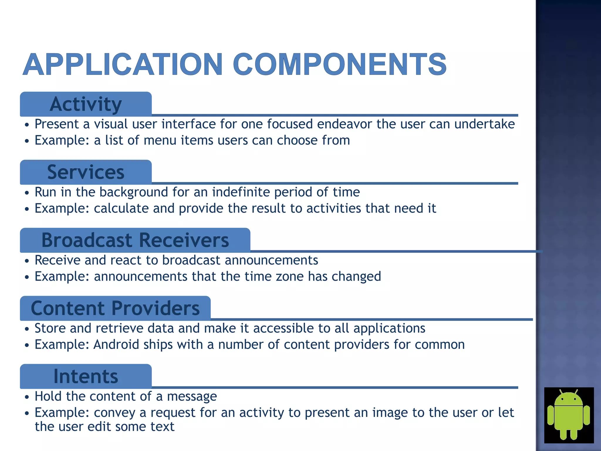 Activity
• Present a visual user interface for one focused endeavor the user can undertake
• Example: a list of menu items users can choose from
Services
• Run in the background for an indefinite period of time
• Example: calculate and provide the result to activities that need it
Broadcast Receivers
• Receive and react to broadcast announcements
• Example: announcements that the time zone has changed
Content Providers
• Store and retrieve data and make it accessible to all applications
• Example: Android ships with a number of content providers for common
Intents
• Hold the content of a message
• Example: convey a request for an activity to present an image to the user or let
the user edit some text
 