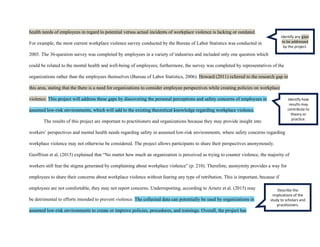 health needs of employees in regard to potential versus actual incidents of workplace violence is lacking or outdated.
For example, the most current workplace violence survey conducted by the Bureau of Labor Statistics was conducted in
2005. The 36-question survey was completed by employees in a variety of industries and included only one question which
could be related to the mental health and well-being of employees; furthermore, the survey was completed by representatives of the
organizations rather than the employees themselves (Bureau of Labor Statistics, 2006). Howard (2011) referred to the research gap in
this area, stating that the there is a need for organizations to consider employee perspectives while creating policies on workplace
violence. This project will address these gaps by discovering the personal perceptions and safety concerns of employees in
assumed low-risk environments, which will add to the existing theoretical knowledge regarding workplace violence.
The results of this project are important to practitioners and organizations because they may provide insight into
workers’ perspectives and mental health needs regarding safety in assumed low-risk environments, where safety concerns regarding
workplace violence may not otherwise be considered. The project allows participants to share their perspectives anonymously.
Geoffrion et al. (2015) explained that “No matter how much an organization is perceived as trying to counter violence, the majority of
workers still fear the stigma generated by complaining about workplace violence” (p. 210). Therefore, anonymity provides a way for
employees to share their concerns about workplace violence without fearing any type of retribution. This is important, because if
employees are not comfortable, they may not report concerns. Underreporting, according to Arnetz et al. (2015) may
be detrimental to efforts intended to prevent violence. The collected data can potentially be used by organizations in
assumed low-risk environments to create or improve policies, procedures, and trainings. Overall, the project has
Identify any gaps
to be addressed
by the project.
Identify how
results may
contribute to
theory or
practice.
Describe the
implications of the
study to scholars and
practitioners.
 