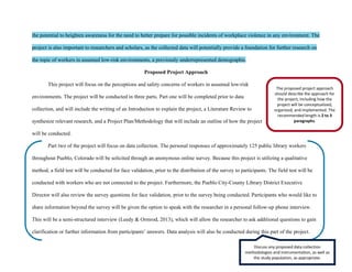 the potential to heighten awareness for the need to better prepare for possible incidents of workplace violence in any environment. The
project is also important to researchers and scholars, as the collected data will potentially provide a foundation for further research on
the topic of workers in assumed low-risk environments, a previously underrepresented demographic.
Proposed Project Approach
This project will focus on the perceptions and safety concerns of workers in assumed low-risk
environments. The project will be conducted in three parts. Part one will be completed prior to data
collection, and will include the writing of an Introduction to explain the project, a Literature Review to
synthesize relevant research, and a Project Plan/Methodology that will include an outline of how the project
will be conducted.
Part two of the project will focus on data collection. The personal responses of approximately 125 public library workers
throughout Pueblo, Colorado will be solicited through an anonymous online survey. Because this project is utilizing a qualitative
method, a field test will be conducted for face validation, prior to the distribution of the survey to participants. The field test will be
conducted with workers who are not connected to the project. Furthermore, the Pueblo City-County Library District Executive
Director will also review the survey questions for face validation, prior to the survey being conducted. Participants who would like to
share information beyond the survey will be given the option to speak with the researcher in a personal follow-up phone interview.
This will be a semi-structured interview (Leedy & Ormrod, 2013), which will allow the researcher to ask additional questions to gain
clarification or further information from participants’ answers. Data analysis will also be conducted during this part of the project.
The proposed project approach
should describe the approach for
the project, including how the
project will be conceptualized,
organized, and implemented. The
recommended length is 2 to 3
paragraphs.
Discuss any proposed data collection
methodologies and instrumentation, as well as
the study population, as appropriate.
 