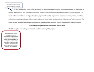 Part three of the project will be a final write-up of the project results and researcher recommendations that are based upon the
findings of the collected data, overall project research, and the accumulated learning from the researcher’s academic program. The
results and recommendations developed through the project can be used by organizations to improve or create policies, procedures,
and trainings regarding workplace violence, and to address the mental health needs associated with employees’ safety concerns. The
results can also be used by scholars and practitioners as foundational data regarding workers in assumed low-risk environments.
Over-arching Study Question(s)/Statement of Project Intent
The following four over-arching questions will be addressed through this project.
Describe how the project
outcomes will be achieved.
Present the over-arching
study question(s) or
statement of project intent to
be addressed. This section
should be consistent with the
proposed purpose and
approach. If hypotheses will
be tested, also include the
specific quantitative research
questions and hypotheses.
 