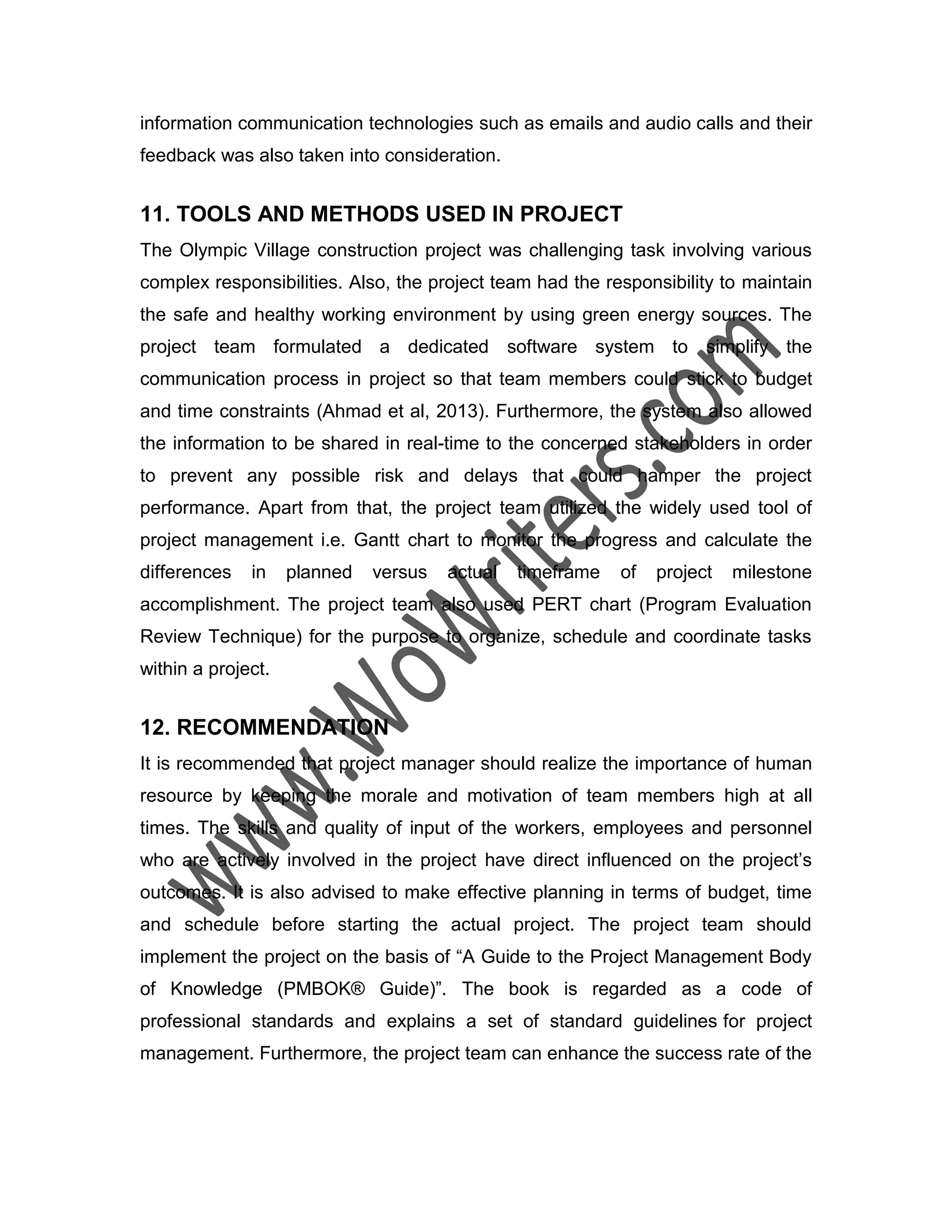 information communication technologies such as emails and audio calls and their
feedback was also taken into consideration.
11. TOOLS AND METHODS USED IN PROJECT
The Olympic Village construction project was challenging task involving various
complex responsibilities. Also, the project team had the responsibility to maintain
the safe and healthy working environment by using green energy sources. The
project team formulated a dedicated software system to simplify the
communication process in project so that team members could stick to budget
and time constraints (Ahmad et al, 2013). Furthermore, the system also allowed
the information to be shared in real-time to the concerned stakeholders in order
to prevent any possible risk and delays that could hamper the project
performance. Apart from that, the project team utilized the widely used tool of
project management i.e. Gantt chart to monitor the progress and calculate the
differences in planned versus actual timeframe of project milestone
accomplishment. The project team also used PERT chart (Program Evaluation
Review Technique) for the purpose to organize, schedule and coordinate tasks
within a project.
12. RECOMMENDATION
It is recommended that project manager should realize the importance of human
resource by keeping the morale and motivation of team members high at all
times. The skills and quality of input of the workers, employees and personnel
who are actively involved in the project have direct influenced on the project’s
outcomes. It is also advised to make effective planning in terms of budget, time
and schedule before starting the actual project. The project team should
implement the project on the basis of “A Guide to the Project Management Body
of Knowledge (PMBOK® Guide)”. The book is regarded as a code of
professional standards and explains a set of standard guidelines for project
management. Furthermore, the project team can enhance the success rate of the
 