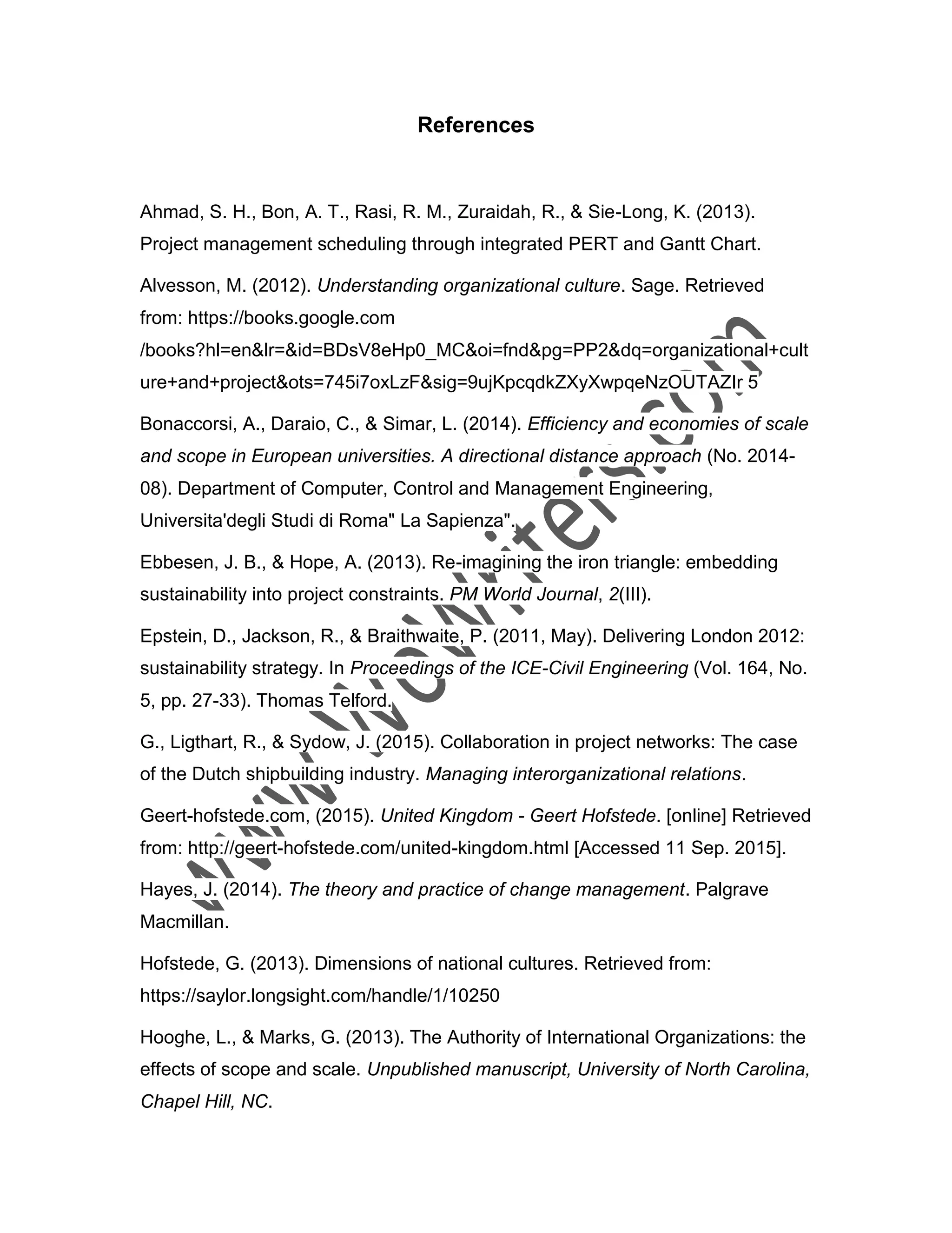 References
Ahmad, S. H., Bon, A. T., Rasi, R. M., Zuraidah, R., & Sie-Long, K. (2013).
Project management scheduling through integrated PERT and Gantt Chart.
Alvesson, M. (2012). Understanding organizational culture. Sage. Retrieved
from: https://books.google.com
/books?hl=en&lr=&id=BDsV8eHp0_MC&oi=fnd&pg=PP2&dq=organizational+cult
ure+and+project&ots=745i7oxLzF&sig=9ujKpcqdkZXyXwpqeNzOUTAZIr 5
Bonaccorsi, A., Daraio, C., & Simar, L. (2014). Efficiency and economies of scale
and scope in European universities. A directional distance approach (No. 2014-
08). Department of Computer, Control and Management Engineering,
Universita'degli Studi di Roma" La Sapienza".
Ebbesen, J. B., & Hope, A. (2013). Re-imagining the iron triangle: embedding
sustainability into project constraints. PM World Journal, 2(III).
Epstein, D., Jackson, R., & Braithwaite, P. (2011, May). Delivering London 2012:
sustainability strategy. In Proceedings of the ICE-Civil Engineering (Vol. 164, No.
5, pp. 27-33). Thomas Telford.
G., Ligthart, R., & Sydow, J. (2015). Collaboration in project networks: The case
of the Dutch shipbuilding industry. Managing interorganizational relations.
Geert-hofstede.com, (2015). United Kingdom - Geert Hofstede. [online] Retrieved
from: http://geert-hofstede.com/united-kingdom.html [Accessed 11 Sep. 2015].
Hayes, J. (2014). The theory and practice of change management. Palgrave
Macmillan.
Hofstede, G. (2013). Dimensions of national cultures. Retrieved from:
https://saylor.longsight.com/handle/1/10250
Hooghe, L., & Marks, G. (2013). The Authority of International Organizations: the
effects of scope and scale. Unpublished manuscript, University of North Carolina,
Chapel Hill, NC.
 