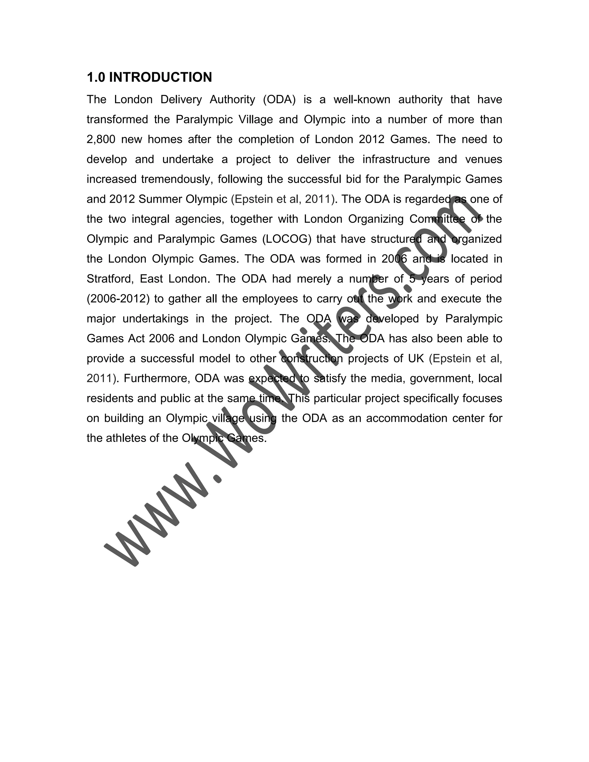 1.0 INTRODUCTION
The London Delivery Authority (ODA) is a well-known authority that have
transformed the Paralympic Village and Olympic into a number of more than
2,800 new homes after the completion of London 2012 Games. The need to
develop and undertake a project to deliver the infrastructure and venues
increased tremendously, following the successful bid for the Paralympic Games
and 2012 Summer Olympic (Epstein et al, 2011). The ODA is regarded as one of
the two integral agencies, together with London Organizing Committee of the
Olympic and Paralympic Games (LOCOG) that have structured and organized
the London Olympic Games. The ODA was formed in 2006 and is located in
Stratford, East London. The ODA had merely a number of 5 years of period
(2006-2012) to gather all the employees to carry out the work and execute the
major undertakings in the project. The ODA was developed by Paralympic
Games Act 2006 and London Olympic Games. The ODA has also been able to
provide a successful model to other construction projects of UK (Epstein et al,
2011). Furthermore, ODA was expected to satisfy the media, government, local
residents and public at the same time. This particular project specifically focuses
on building an Olympic village using the ODA as an accommodation center for
the athletes of the Olympic Games.
 