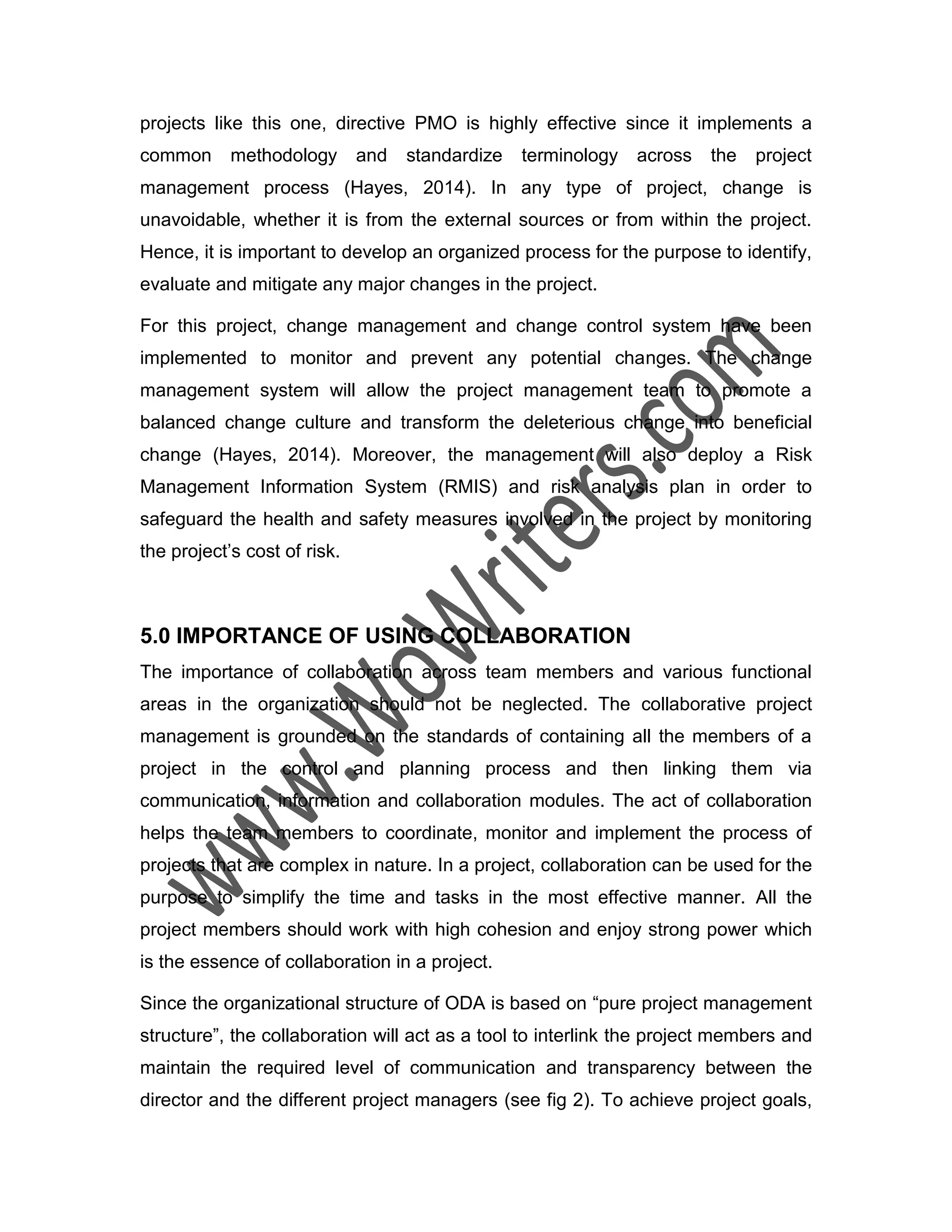 projects like this one, directive PMO is highly effective since it implements a
common methodology and standardize terminology across the project
management process (Hayes, 2014). In any type of project, change is
unavoidable, whether it is from the external sources or from within the project.
Hence, it is important to develop an organized process for the purpose to identify,
evaluate and mitigate any major changes in the project.
For this project, change management and change control system have been
implemented to monitor and prevent any potential changes. The change
management system will allow the project management team to promote a
balanced change culture and transform the deleterious change into beneficial
change (Hayes, 2014). Moreover, the management will also deploy a Risk
Management Information System (RMIS) and risk analysis plan in order to
safeguard the health and safety measures involved in the project by monitoring
the project’s cost of risk.
5.0 IMPORTANCE OF USING COLLABORATION
The importance of collaboration across team members and various functional
areas in the organization should not be neglected. The collaborative project
management is grounded on the standards of containing all the members of a
project in the control and planning process and then linking them via
communication, information and collaboration modules. The act of collaboration
helps the team members to coordinate, monitor and implement the process of
projects that are complex in nature. In a project, collaboration can be used for the
purpose to simplify the time and tasks in the most effective manner. All the
project members should work with high cohesion and enjoy strong power which
is the essence of collaboration in a project.
Since the organizational structure of ODA is based on “pure project management
structure”, the collaboration will act as a tool to interlink the project members and
maintain the required level of communication and transparency between the
director and the different project managers (see fig 2). To achieve project goals,
 